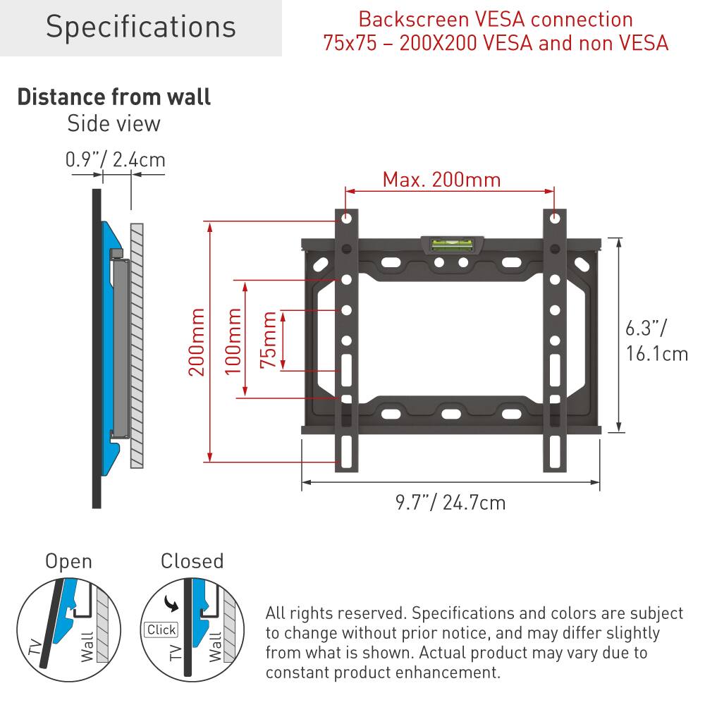Backscreen VESA connection  
75x75 - 200x200 VESA and non VESA  

Specifications  
Distance from wall  
Side view  
0.9"/ 2.4cm  
Max. 200mm  

Open Closed  

All rights reserved. Specifications and colors are subject to change without prior notice, and may differ slightly from what is shown. Actual product may vary due to constant product enhancement.