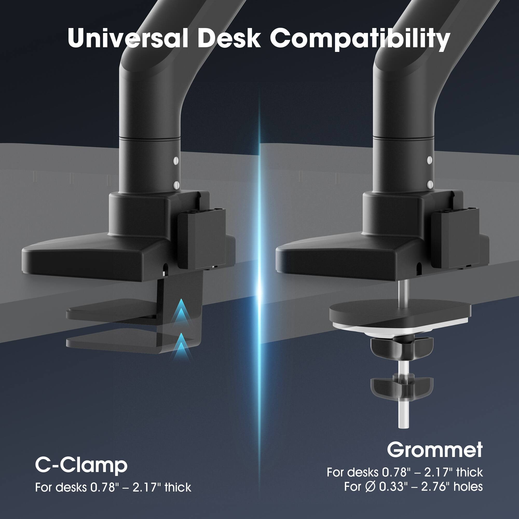Universal Desk Compatibility

C-Clamp
For desks 0.78" - 2.17" thick

Grommet
For desks 0.78" - 2.17" thick
For 0.33" - 2.76" holes
