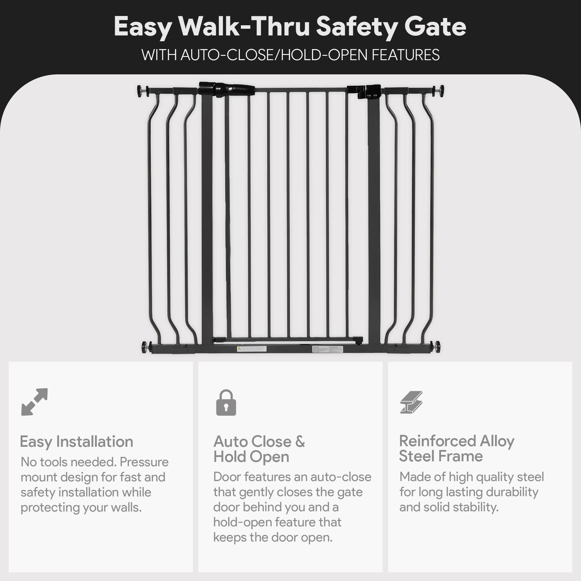 Easy Walk-Thru Safety Gate WITH AUTO-CLOSE/HOLD-OPEN FEATURES

1. Easy Installation
   - No tools needed. Pressure mount design for fast and safety installation while protecting your walls.

2. Auto Close & Hold Open
   - Door features an auto-close that gently closes the gate for long lasting durability and a hold-open feature that keeps the door open.

3. Reinforced Alloy Steel Frame
   - Made of high quality steel for long lasting durability and solid stability.