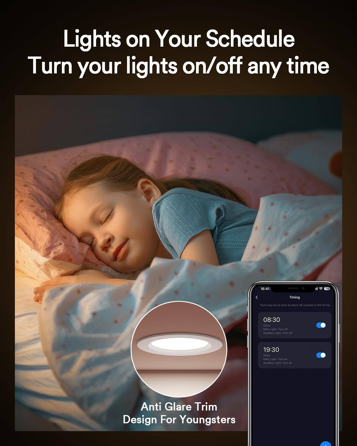 Lights on Your Schedule  
Turn your lights on/off any time  

Timing  
There may be an error of about 30 seconds in the timing  

08:30  
Main Light: Turn off  
Auxiliary Light: Turn off  

19:30  
Once  
Main Light: Turn on  
Auxiliary Light: Turn on  

Anti Glare Trim Design For Youngsters