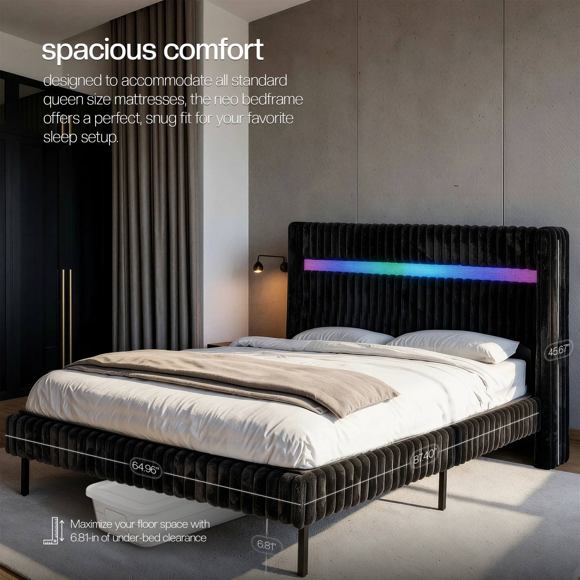 spacious comfort designed to accommodate all standard queen size mattresses, the neo bedframe offers a perfect, snug fit for your favorite sleep setup.

45.67
64.96"
BT40
Maximize your floor space with 6.81-in of under-bed clearance
6.81"