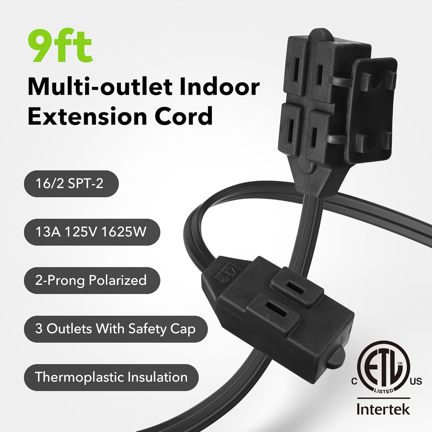 9ft Multi-outlet Indoor Extension Cord

- 16/2 SPT-2
- 13A 125V 1625W
- 2-Prong Polarized
- 3 Outlets With Safety Cap
- Thermoplastic Insulation

ETL Listed US
Intertek