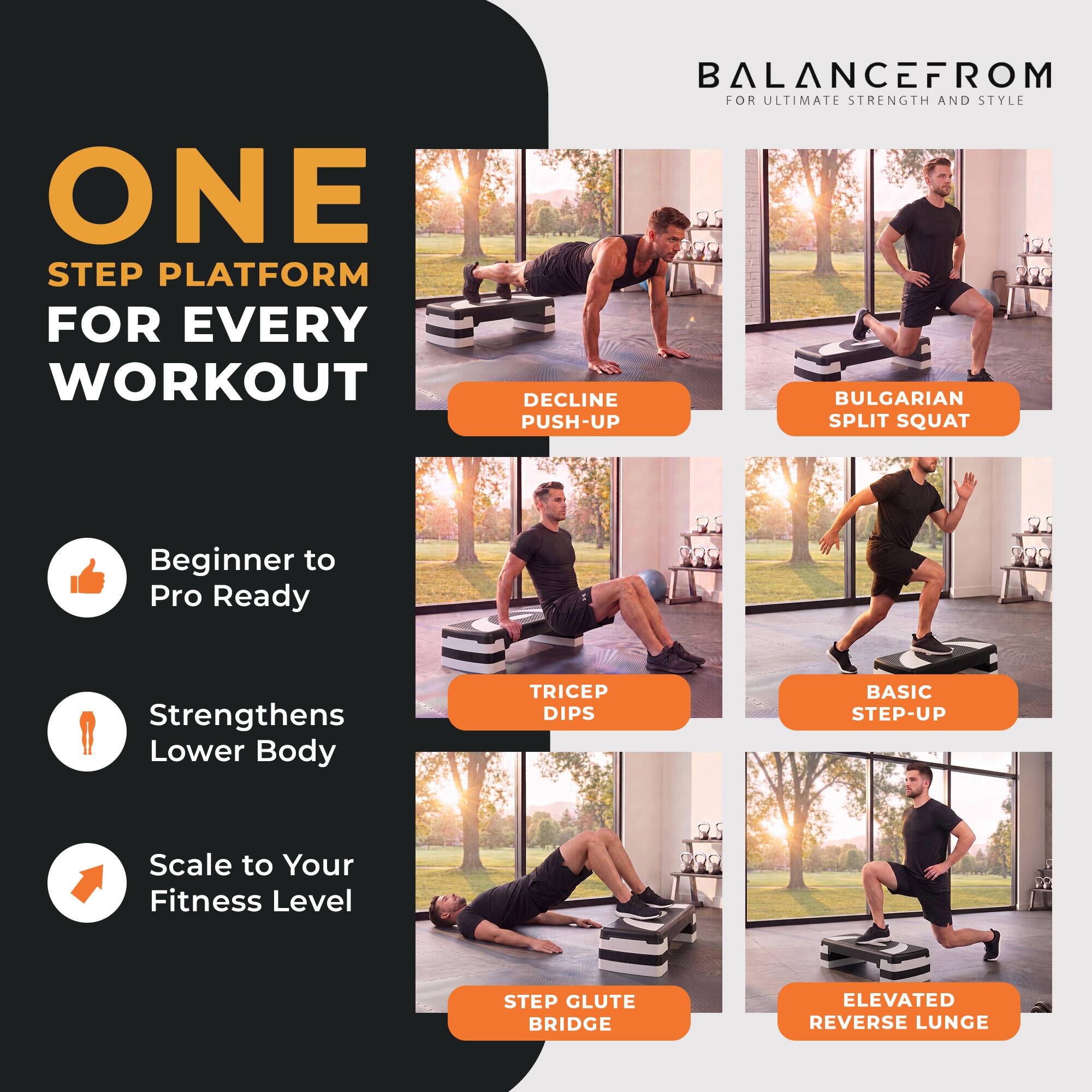 ONE STEP PLATFORM FOR EVERY WORKOUT

BALANCEFROM FOR ULTIMATE STRENGTH AND STYLE

- DECLINE PUSH-UP
- BULGARIAN SPLIT SQUAT
- TRICEP DIPS
- BASIC STEP-UP
- STEP GLUTE BRIDGE
- ELEVATED REVERSE LUNGE

Beginner to Pro Ready
Strengthens Lower Body
Scale to Your Fitness Level