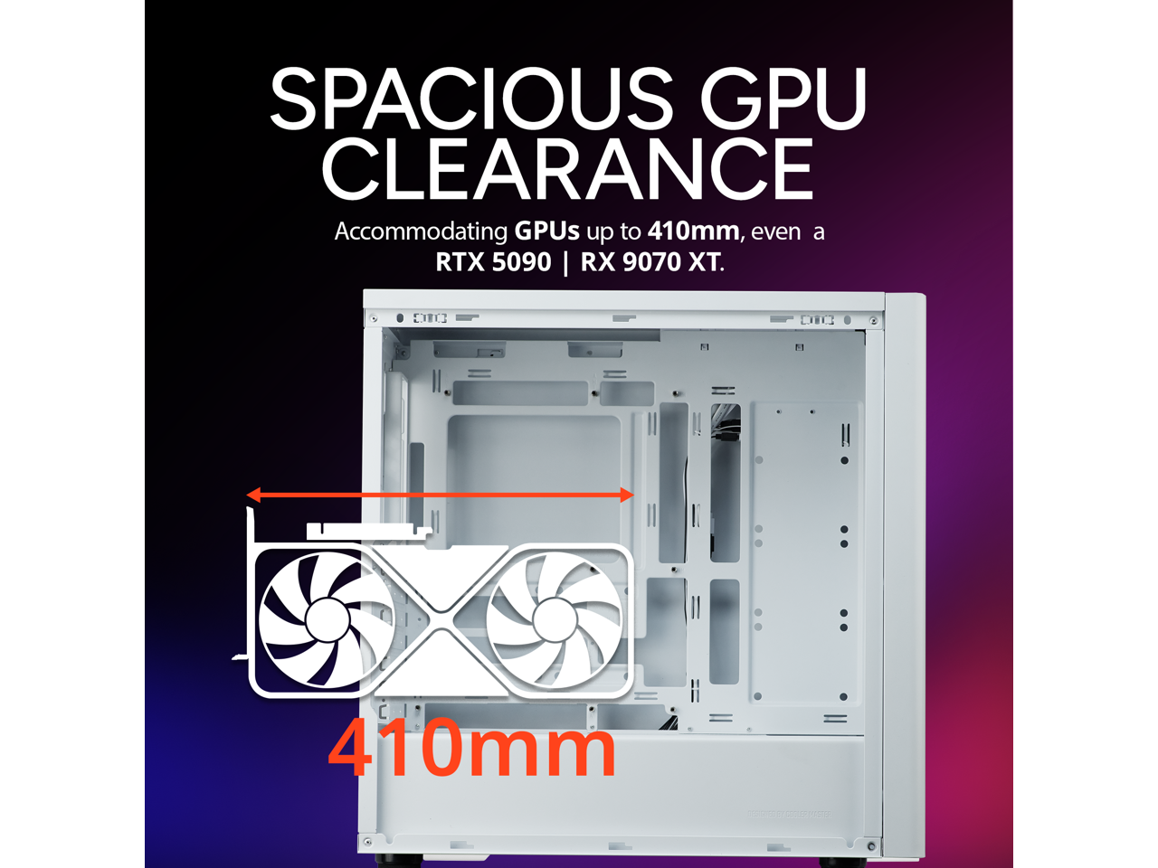 SPACIOUS GPU CLEARANCE  
Accommodating GPUs up to 410mm, even a RTX 5090 | RX 9070 XT.  
410mm