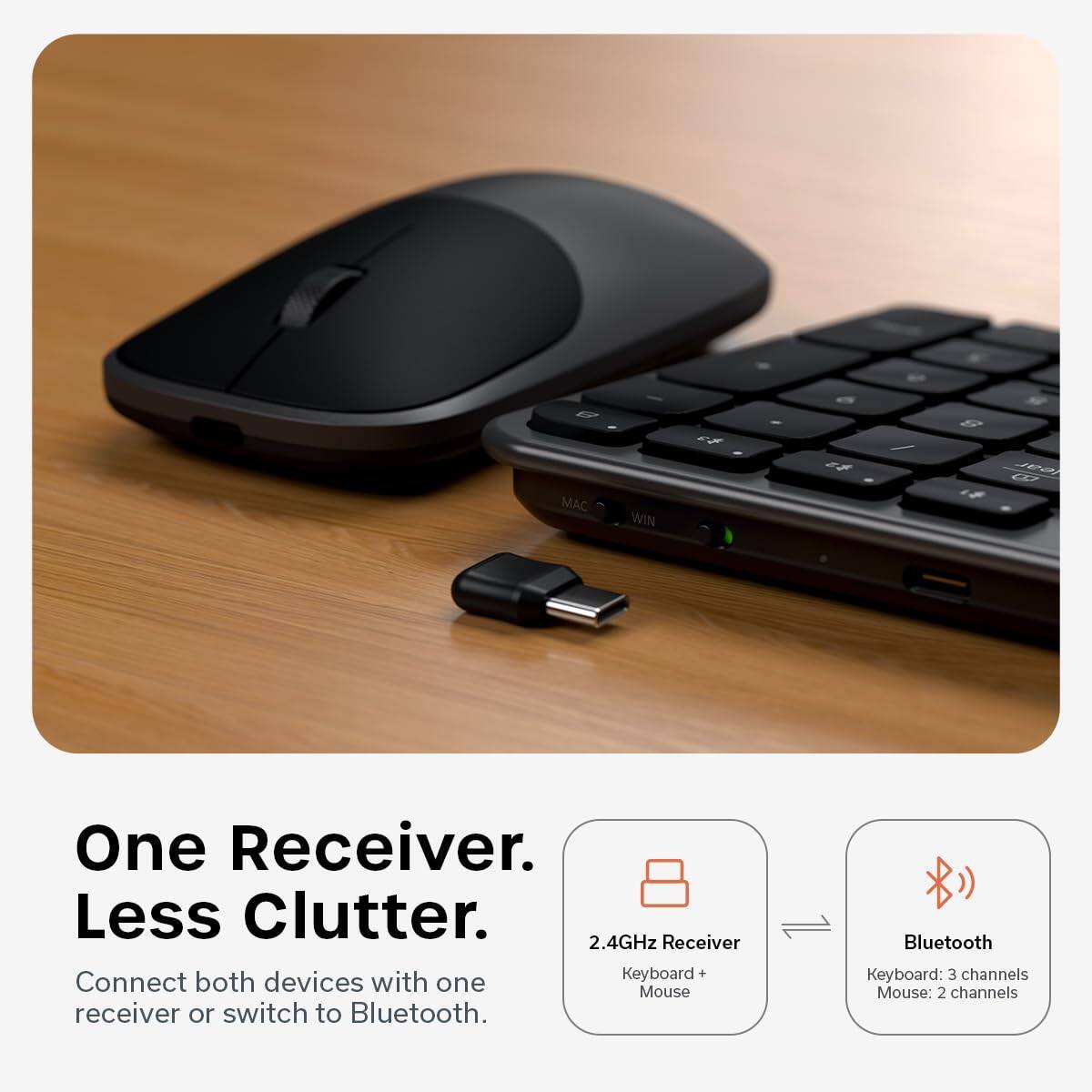 MAC WIN ~ a 5 - / 8 1F Jea d One Receiver. Less Clutter. 2.4GHz Receiver Connect both devices with one receiver or switch to Bluetooth. Bluetooth Keyboard: 3 channels Mouse: 2 channels