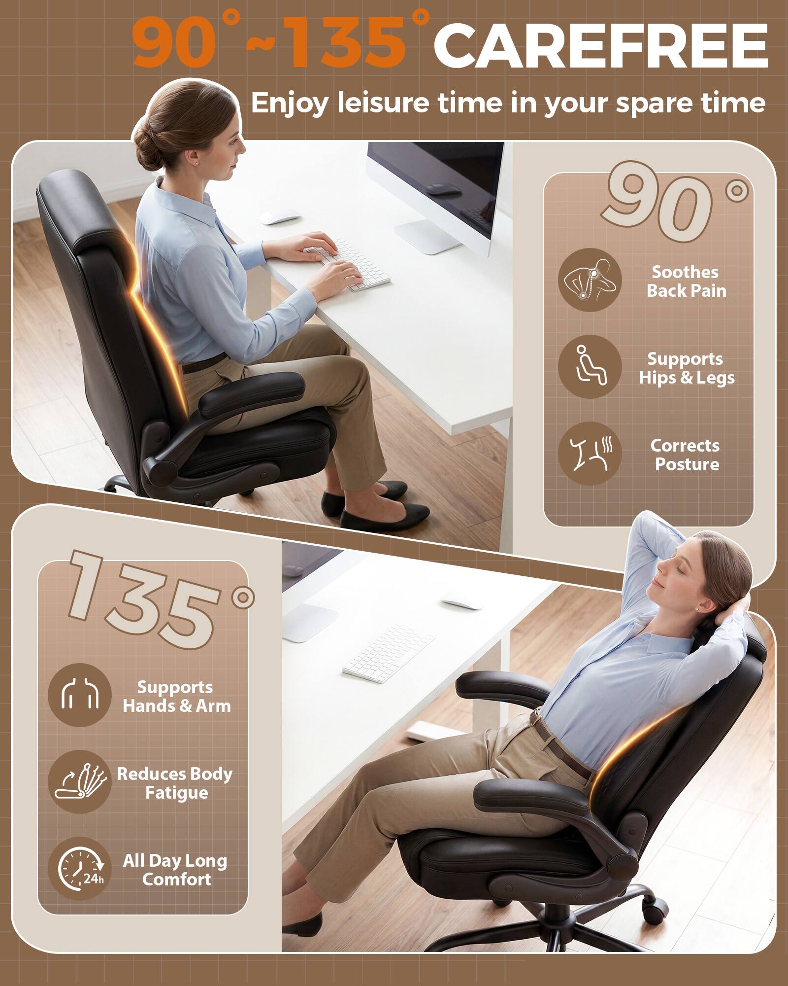90°~135° CAREFREE  
Enjoy leisure time in your spare time  

90°  
- Soothes Back Pain  
- Supports Hips & Legs  
- Corrects Posture  

135°  
- Supports Hands & Arm  
- Reduces Body Fatigue  
- All Day Long Comfort (24h)