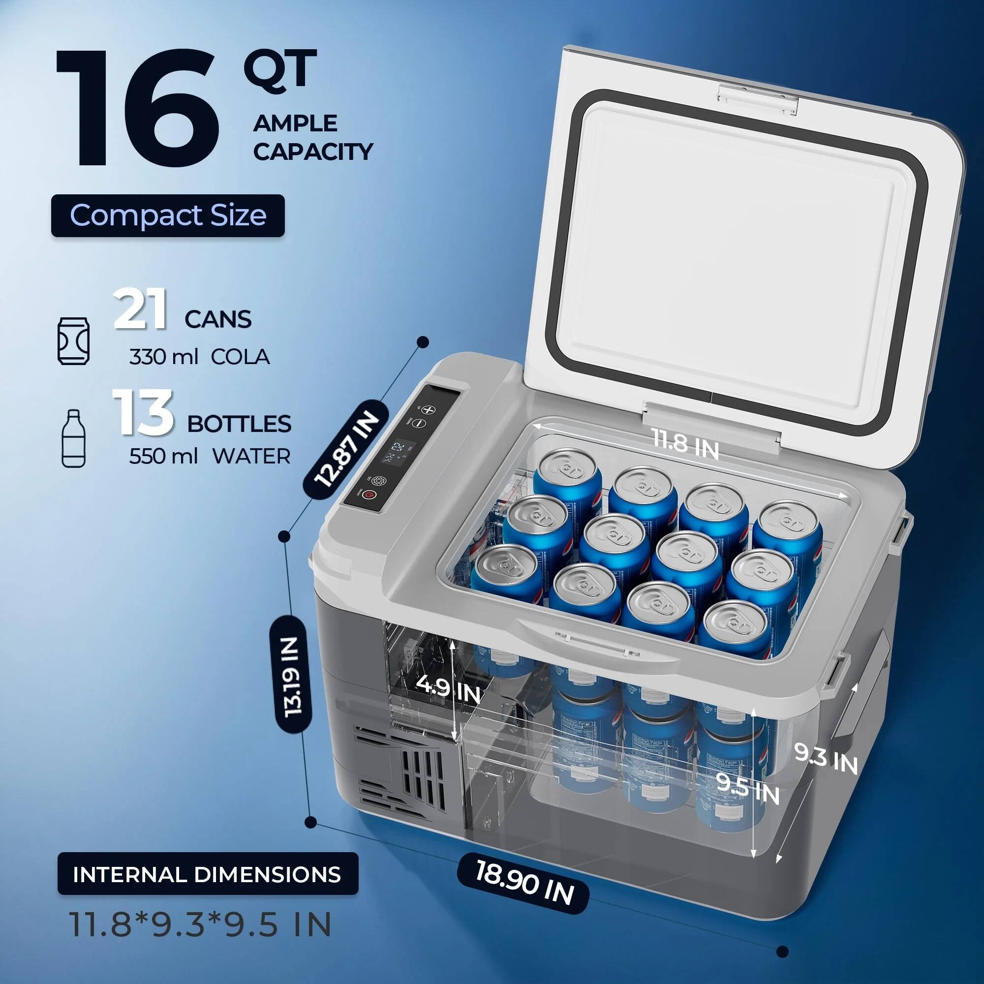 16 QT  
AMPLE CAPACITY  

Compact Size  

21 CANS  
330 ml COLA  

13 BOTTLES  
550 ml WATER  

INTERNAL DIMENSIONS  
11.8*9.3*9.5 IN  

12.87 IN  
11.8 IN  
13.19 IN  
4.9 IN  
9.3 IN  
9.5 IN  
18.90 IN