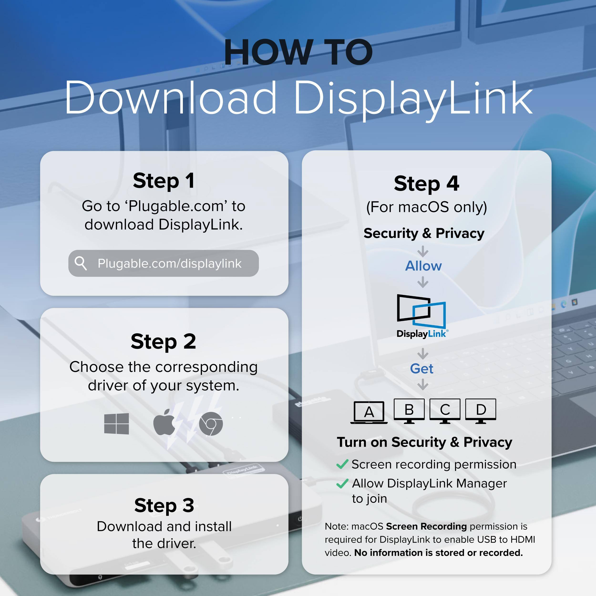 HOW TO Download DisplayLink

Step 1 Go to 'Plugable.com' to download DisplayLink.

Step 2 Choose the corresponding driver of your system.

Step 3 Download and install the driver.

Step 4 (For macOS only) Security & Privacy

Plugable.com/displaylink

Allow

DisplayLink

Get

A B C D

Turn on Security & Privacy

Screen recording permission

Allow DisplayLink Manager to join

Note: macOS Screen Recording permission is required for DisplayLink to enable USB to HDMI video. No information is stored or recorded.