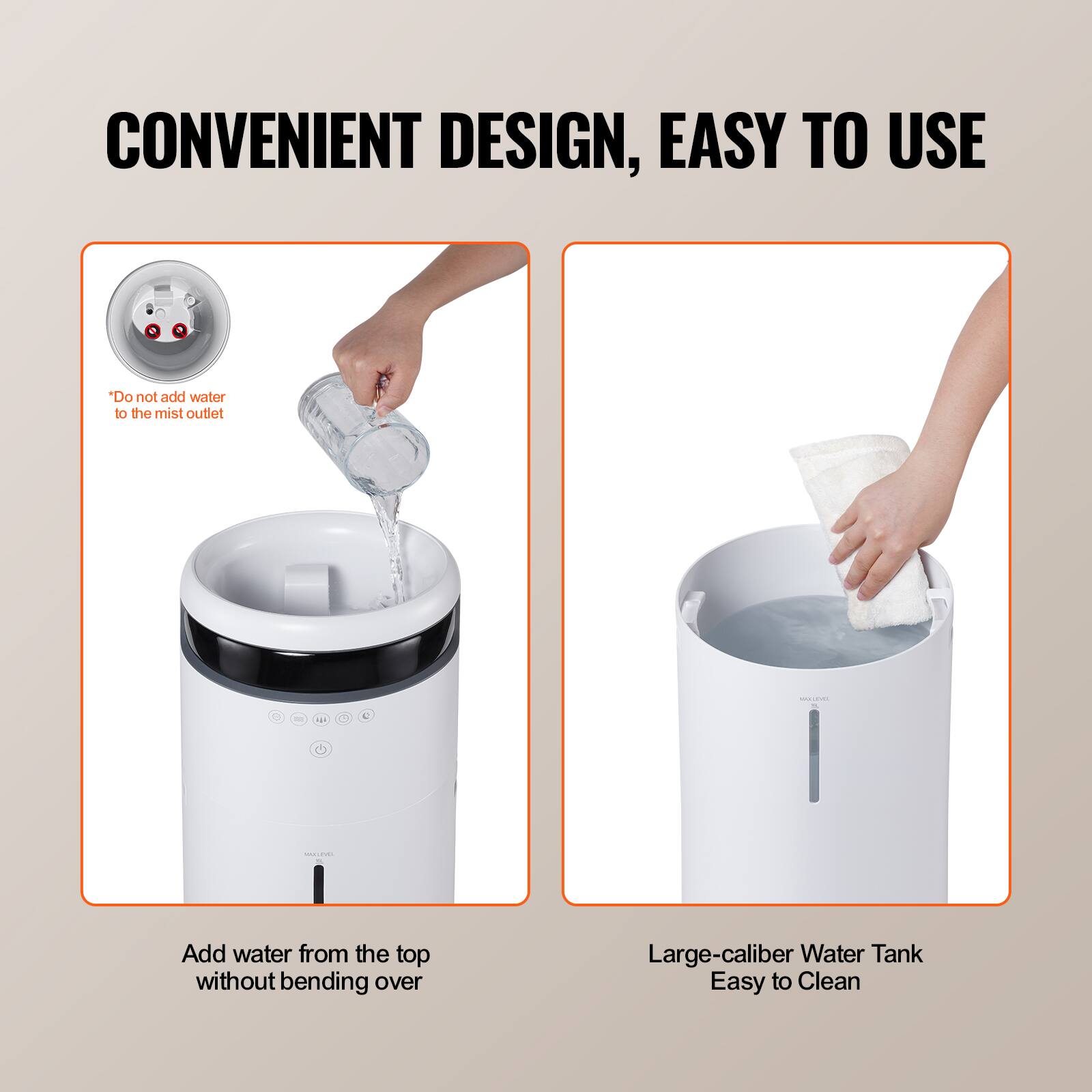 CONVENIENT DESIGN, EASY TO USE

*Do not add water to the mist outlet

Add water from the top without bending over

Large-caliber Water Tank Easy to Clean