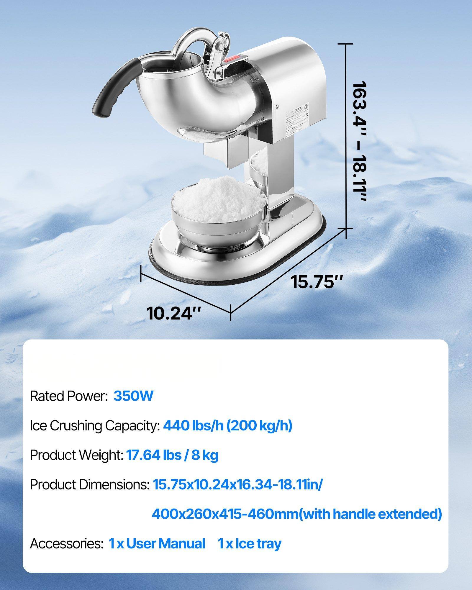 Rated Power: 350W  
Ice Crushing Capacity: 440 lbs/h (200 kg/h)  
Product Weight: 17.64 lbs / 8 kg  
Product Dimensions: 15.75x10.24x16.34-18.11in / 400x260x415-460mm (with handle extended)  
Accessories: 1x User Manual, 1x Ice tray  

163.4" - 18.11"  
15.75"  
10.24"