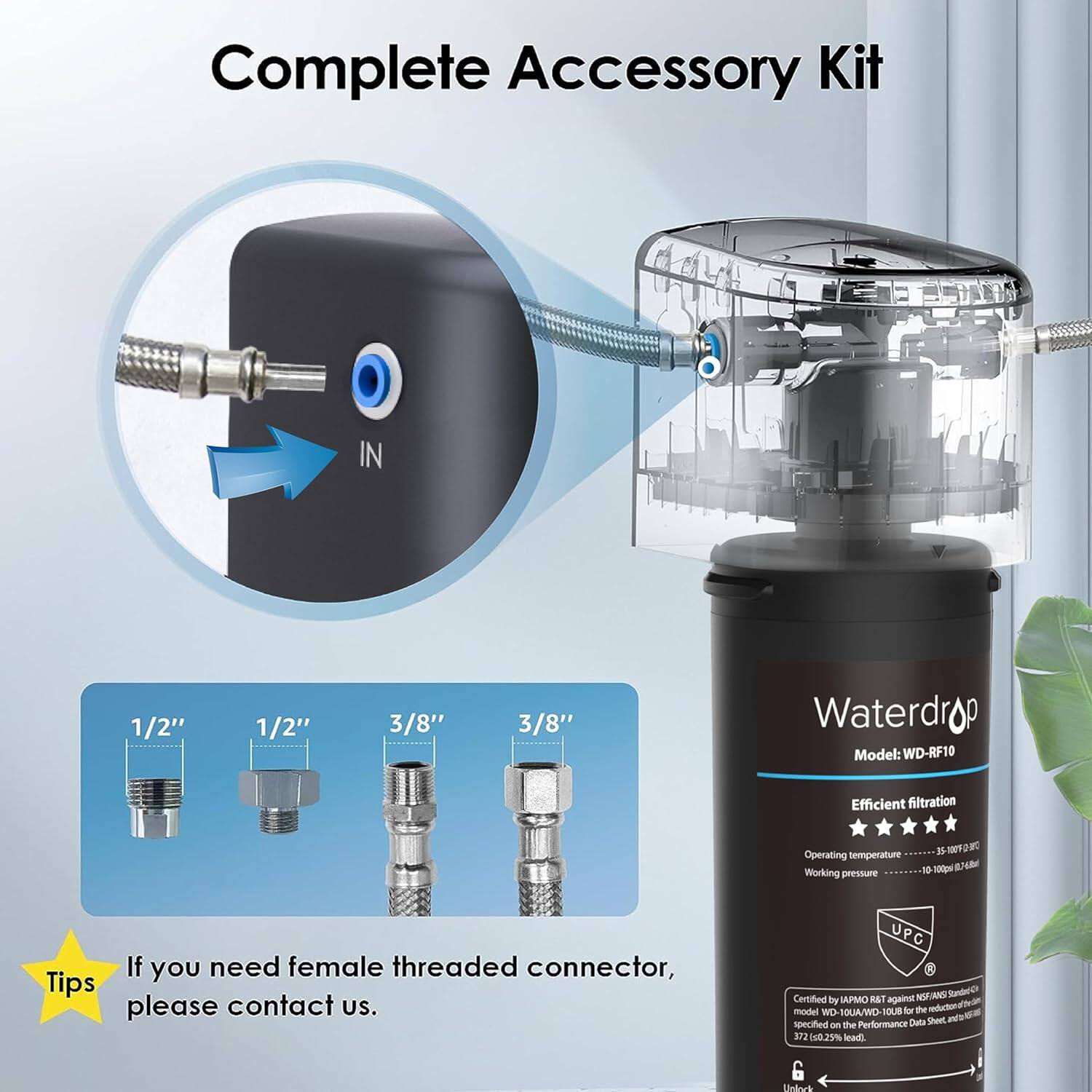Complete Accessory Kit

IN
1/2"
1/2"
3/8"
3/8"

Waterdrop
Model: WD-RF10
Efficient filtration
Operating temperature
Working pressure

If you need female threaded connector, please contact us.

UPC NN Kanded Certified by APMO RA agann model MD SOUA/WO 1OUB kor the anduction Carda Sheet NN specified - the Performance ara 4025% l 6