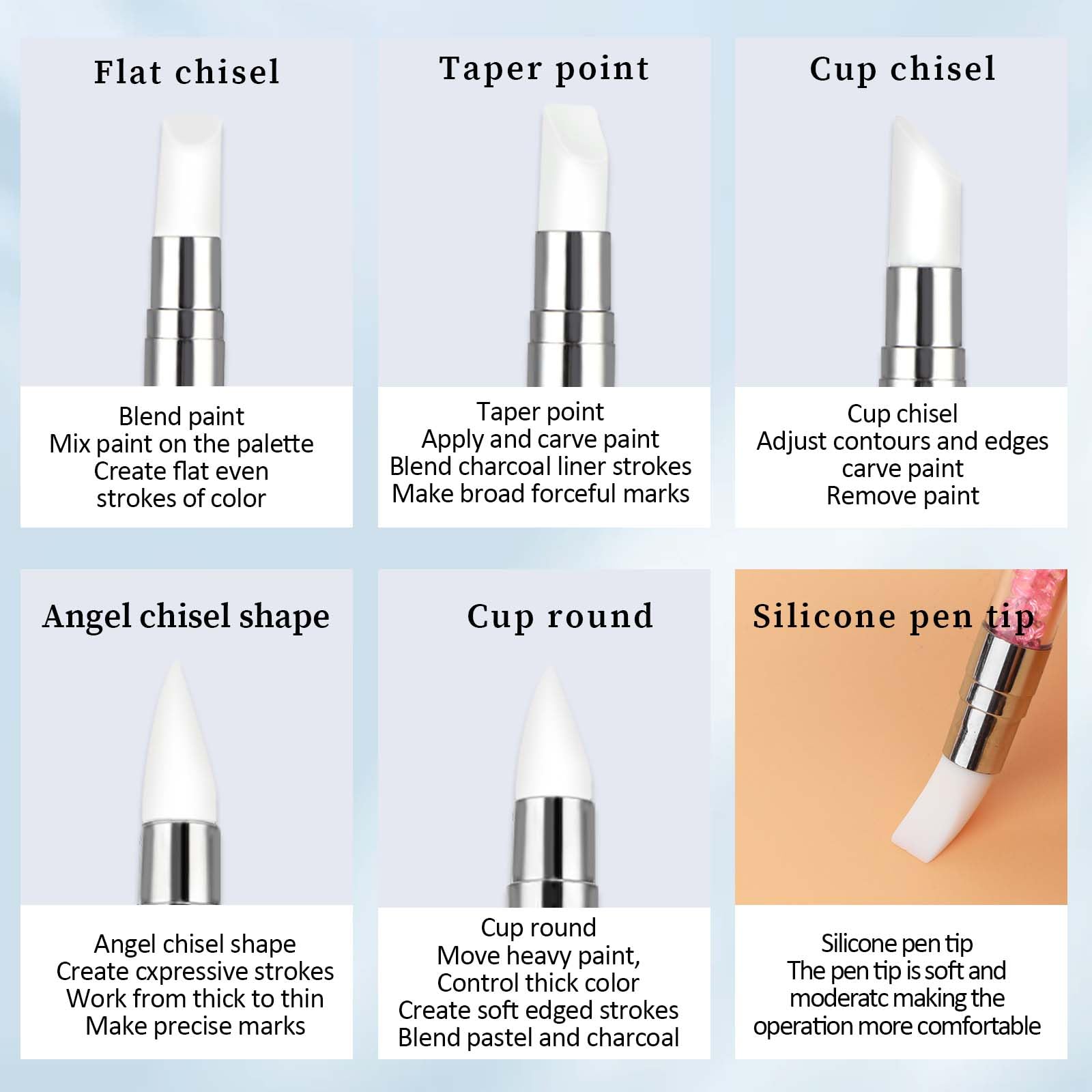 - **Flat chisel**
  - Blend paint
  - Mix paint on the palette
  - Create flat even strokes of color

- **Taper point**
  - Taper point
  - Apply and carve paint
  - Blend charcoal liner strokes
  - Make broad forceful marks

- **Cup chisel**
  - Cup chisel
  - Adjust contours and edges
  - Carve paint
  - Remove paint

- **Angel chisel shape**
  - Angel chisel shape
  - Create expressive strokes
  - Work from thick to thin
  - Make precise marks

- **Cup round**
  - Cup round
  - Move heavy paint
  - Control thick color
  - Create soft edged strokes
  - Blend pastel and charcoal

- **Silicone pen tip**
  - Silicone pen tip
  - The pen tip is soft and moderate, making the operation more comfortable
