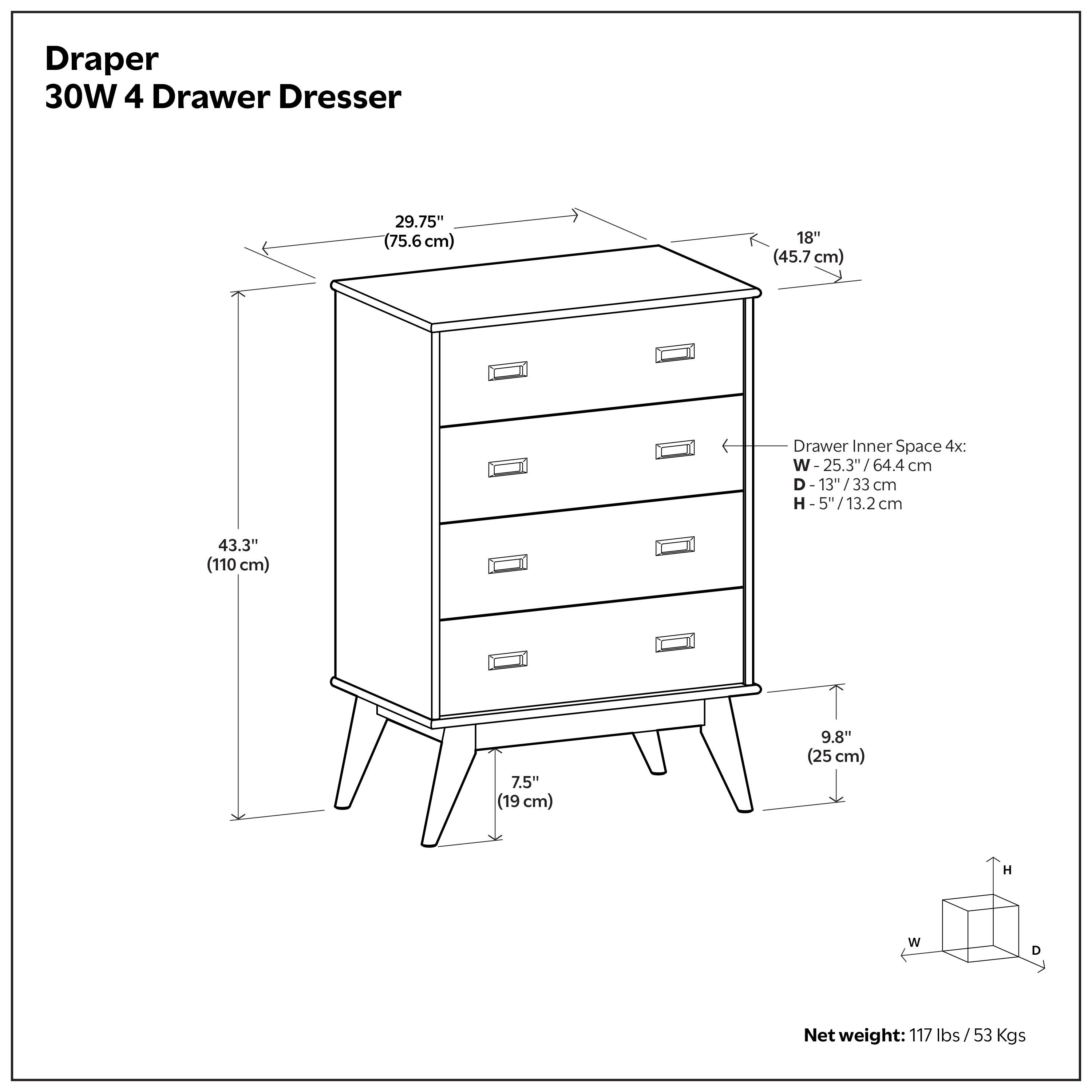 Draper 30W 4 Drawer Dresser  
Dimensions:  
- Width: 29.75" (75.6 cm)  
- Depth: 18" (45.7 cm)  
- Height: 43.3" (110 cm)  
- Drawer Inner Space: W 25.3" / 64.4 cm, D 13" / 33 cm, H 5" / 13.2 cm  
- Legs: 7.5" (19 cm)  
- Overall Depth: 9.8" (25 cm)  
Net weight: 117 lbs / 53 Kgs
