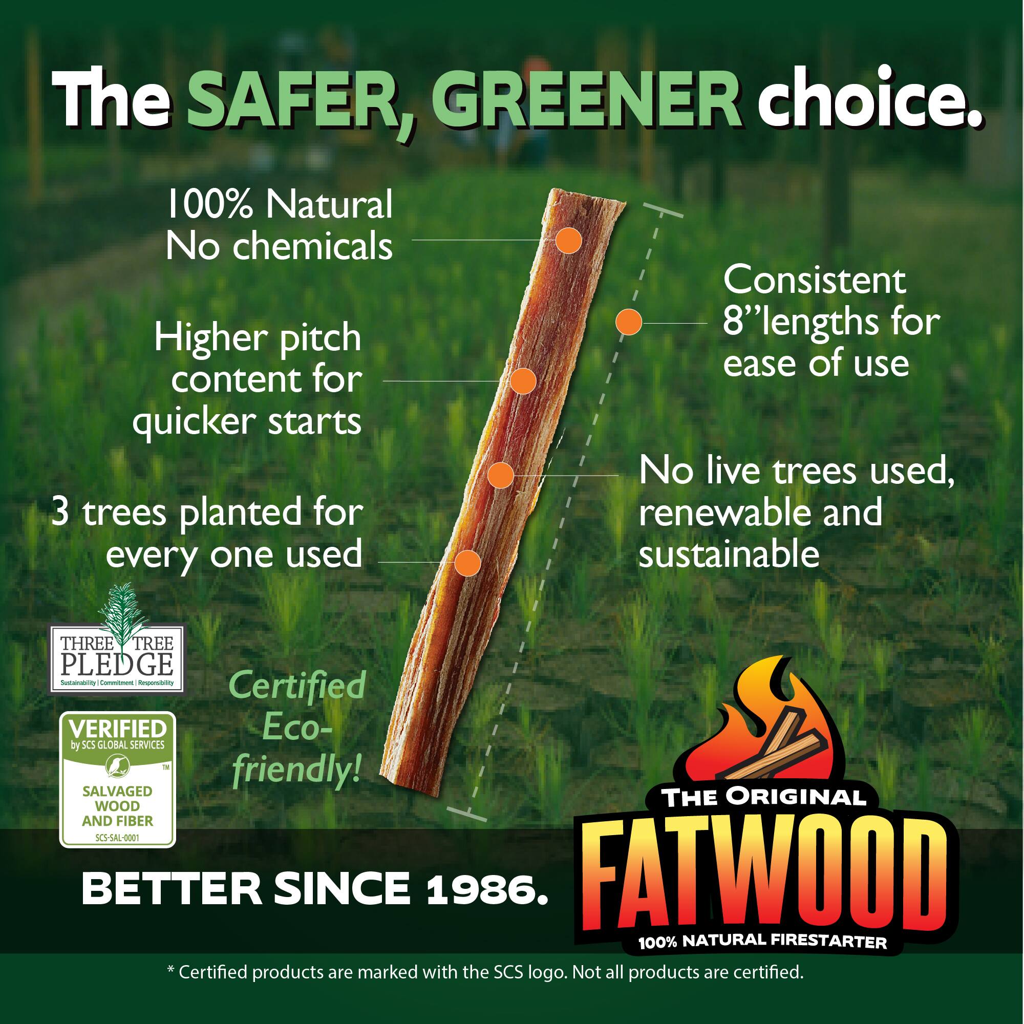 The SAFER, GREENER choice.  
100% Natural No chemicals  
Higher pitch content for quicker starts  
Consistent 8" lengths for ease of use  
No live trees used, renewable and sustainable  
3 trees planted for every one used  
Certified Eco-friendly!  
THREE TREE PLEDGE  
Certified by SCS GLOBAL SERVICES  
VERIFIED SALVAGED WOOD AND FIBER SCS-SAL-000T  
BETTER SINCE 1986.  
THE ORIGINAL FATWOOD  
100% NATURAL FIRESTARTER  
*Certified products are marked with the SCS logo. Not all products are certified.