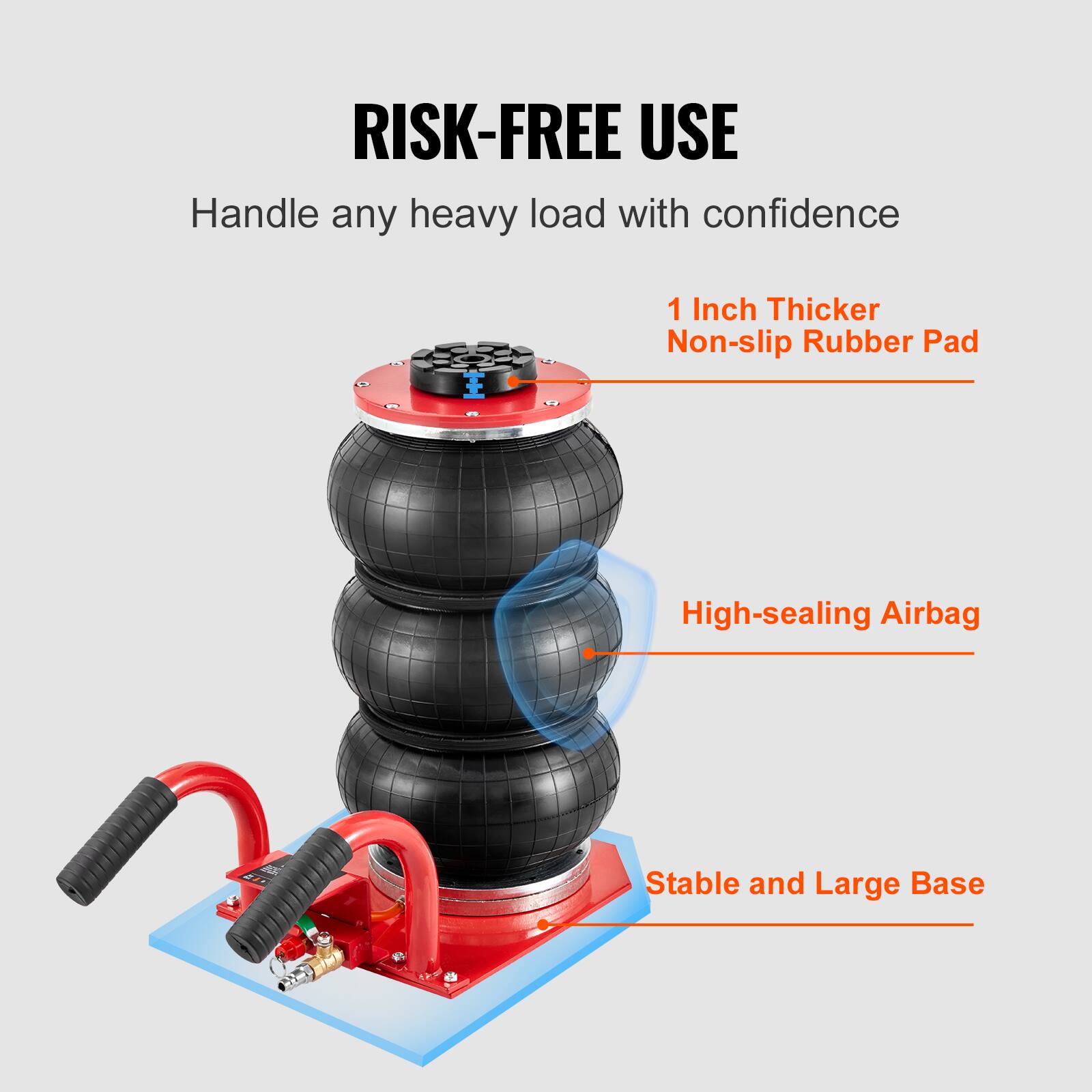 RISK-FREE USE  
Handle any heavy load with confidence  
1 Inch Thicker Non-slip Rubber Pad  
High-sealing Airbag  
Stable and Large Base