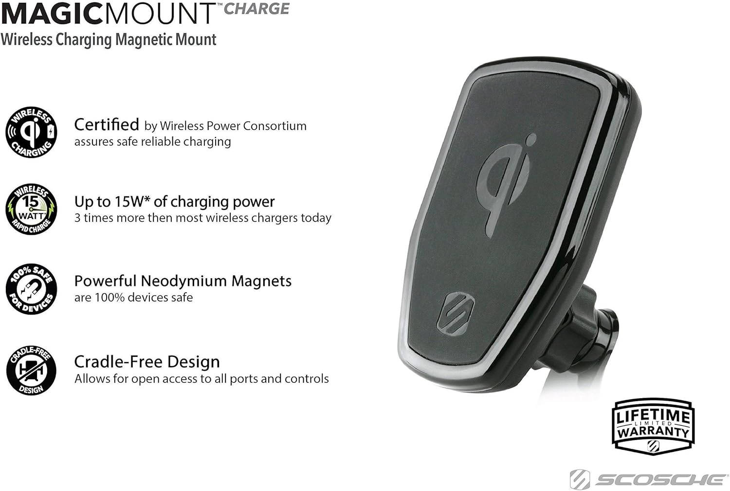 MAGICMOUNT CHARGE  
Wireless Charging Magnetic Mount  

Certified by Wireless Power Consortium  
assures safe reliable charging  

Up to 15W* of charging power  
3 times more than most wireless chargers today  

Powerful Neodymium Magnets  
are 100% devices safe  

Cradle-Free Design  
Allows for open access to all ports and controls  

LIFETIME LIMITED WARRANTY  

SCOSCHE