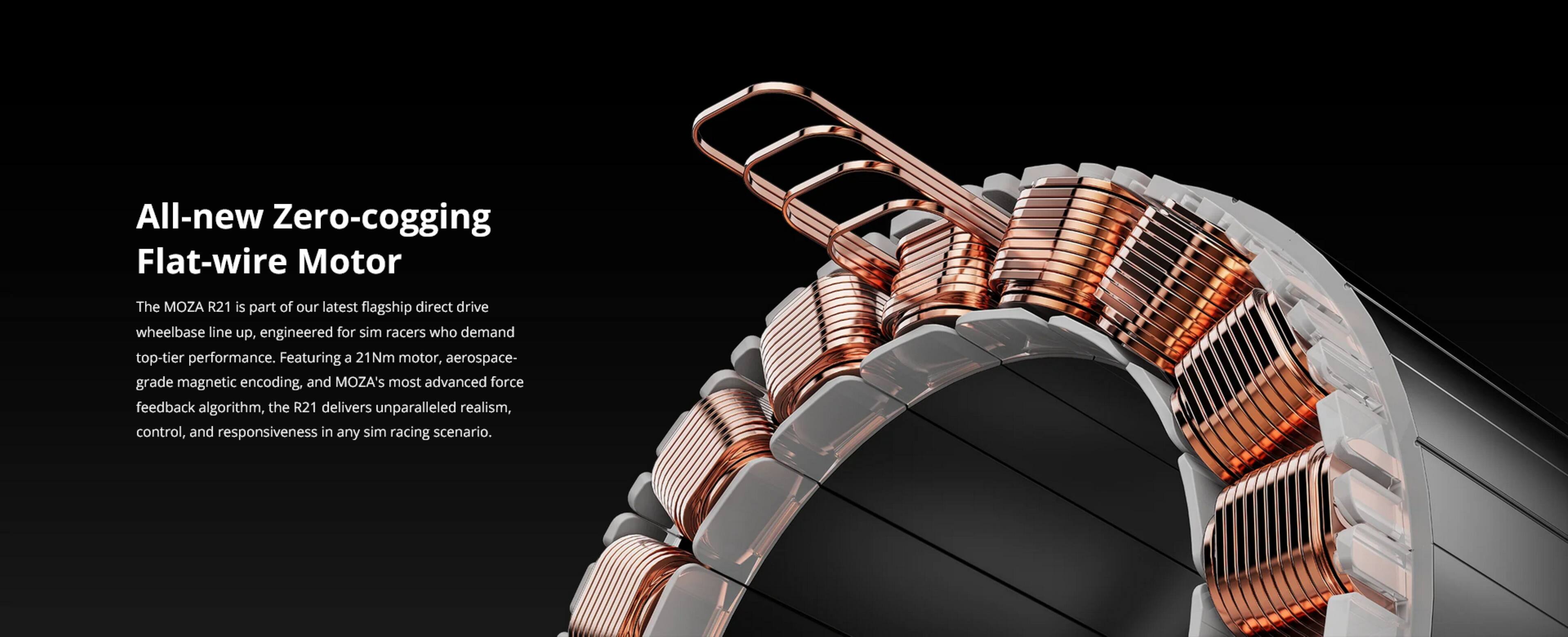 All-new Zero-cogging Flat-wire Motor

The MOZA R21 is part of our latest flagship direct drive wheelbase line up, engineered for sim racers who demand top-tier performance. Featuring a 21Nm motor, aerospace-grade magnetic encoding, and MOZA's most advanced force feedback algorithm, the R21 delivers unparalleled realism, control, and responsiveness in any sim racing scenario.