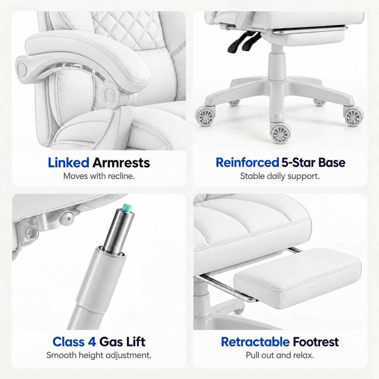 Linked Armrests  
Moves with recline.  

Reinforced 5-Star Base  
Stable daily support.  

Class 4 Gas Lift  
Smooth height adjustment.  

Retractable Footrest  
Pull out and relax.