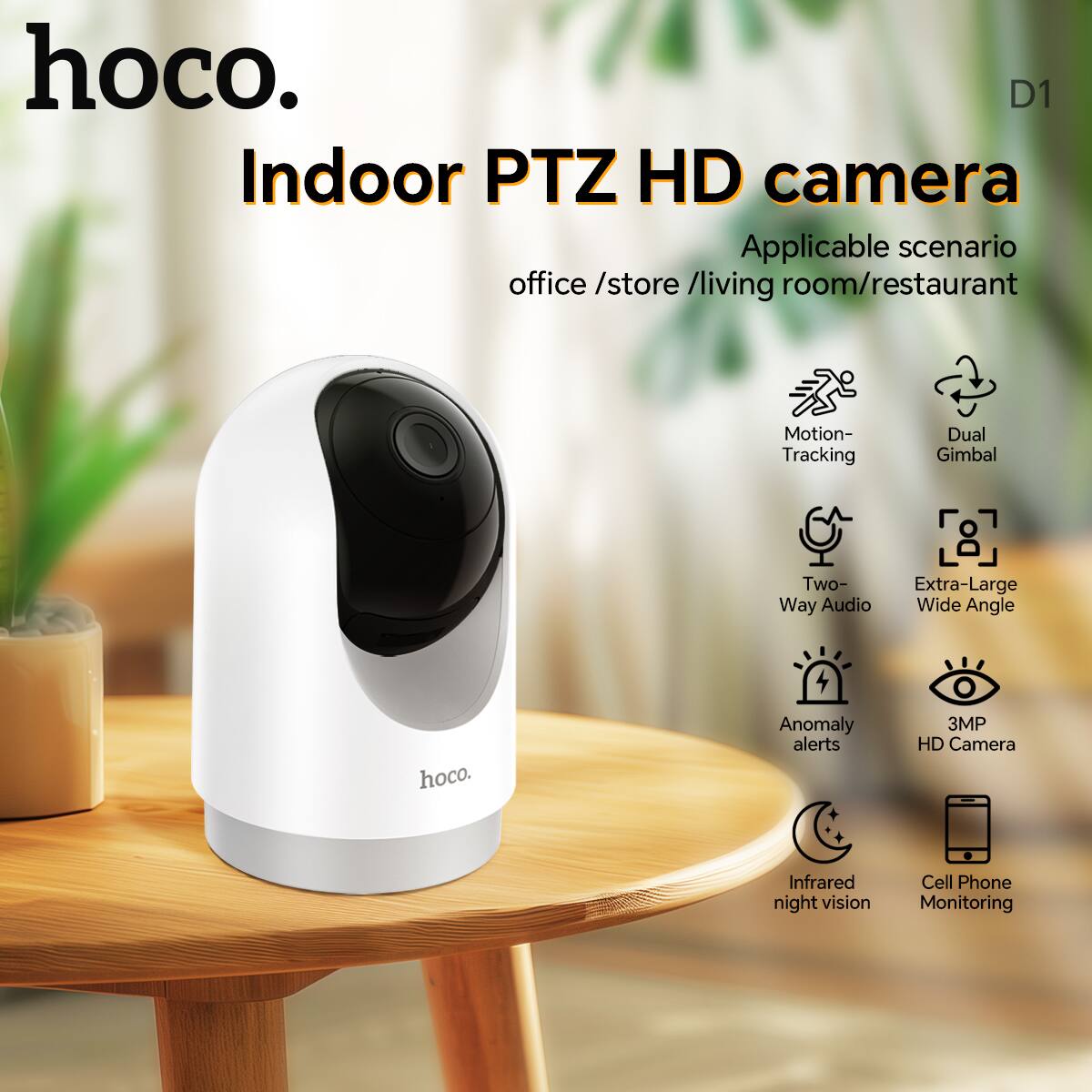hoco.  
Indoor PTZ HD camera  

Applicable scenario: office / store / living room / restaurant  

- Motion Tracking  
- Dual Gimbal  
- Two-Way Audio  
- Extra-Large Wide Angle  
- Anomaly alerts  
- 3MP HD Camera  
- Infrared night vision  
- Cell Phone Monitoring  

D1