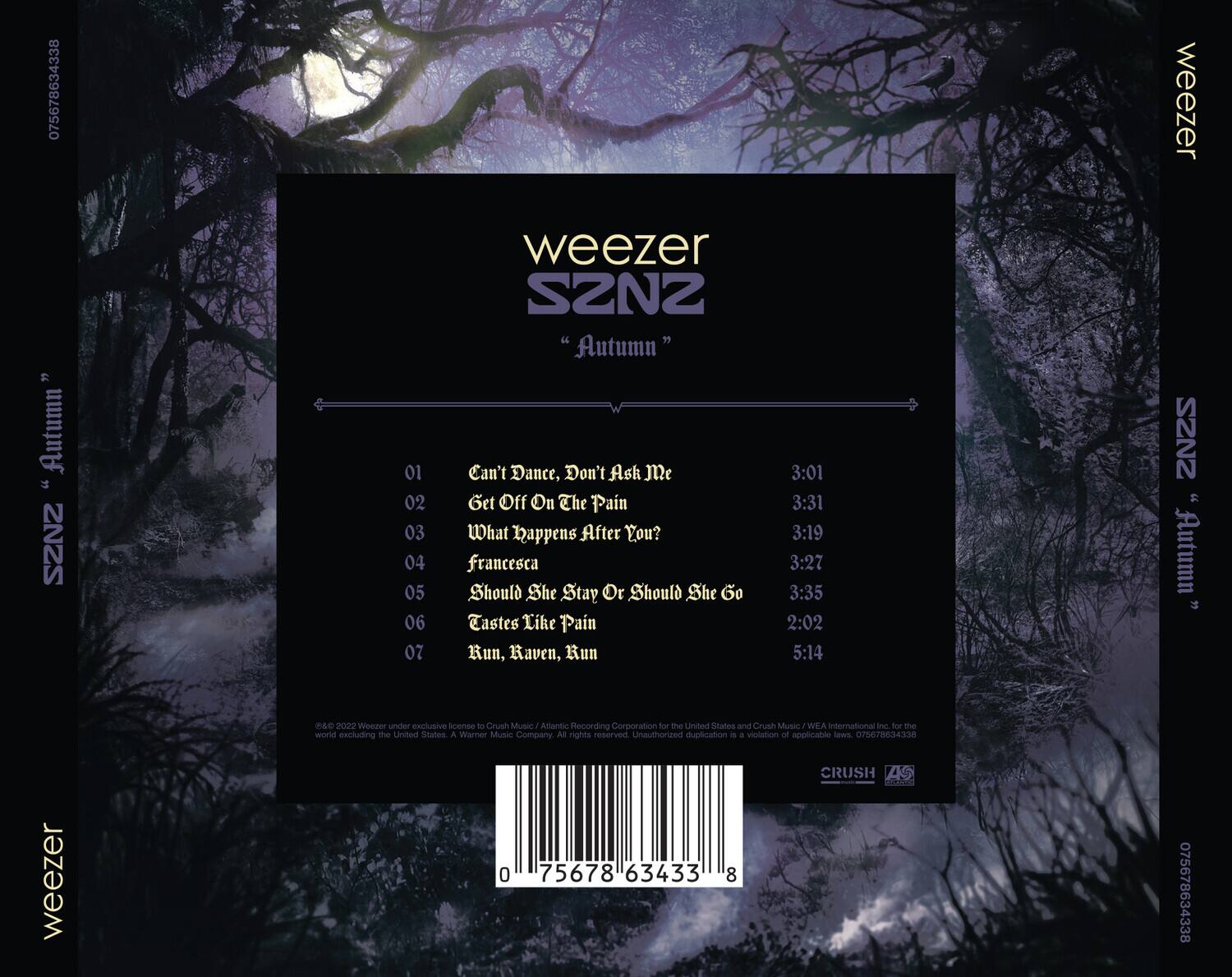 weezer  
SZN2  
"Autumn"  

01 Can't Dance, Don't Ask Me 3:01  
02 Get Off On The Pain 3:31  
03 What Happens After You? 3:19  
04 Francesca 3:27  
05 Should She Stay Or Should She Go 3:35  
06 Tastes Like Pain 2:02  
07 Run, Raven, Run 5:14  

©2022 Weezer under exclusive license to Crush Music / Atlantic Recording Corporation for the United States and Crush Music / WEA International Inc. for the world excluding the United States. A Warner Music Company. All rights reserved. Unauthorized duplication is a violation of applicable laws.  

075678634338  

CRUSH MUSIC  
CRUSH MUSIC