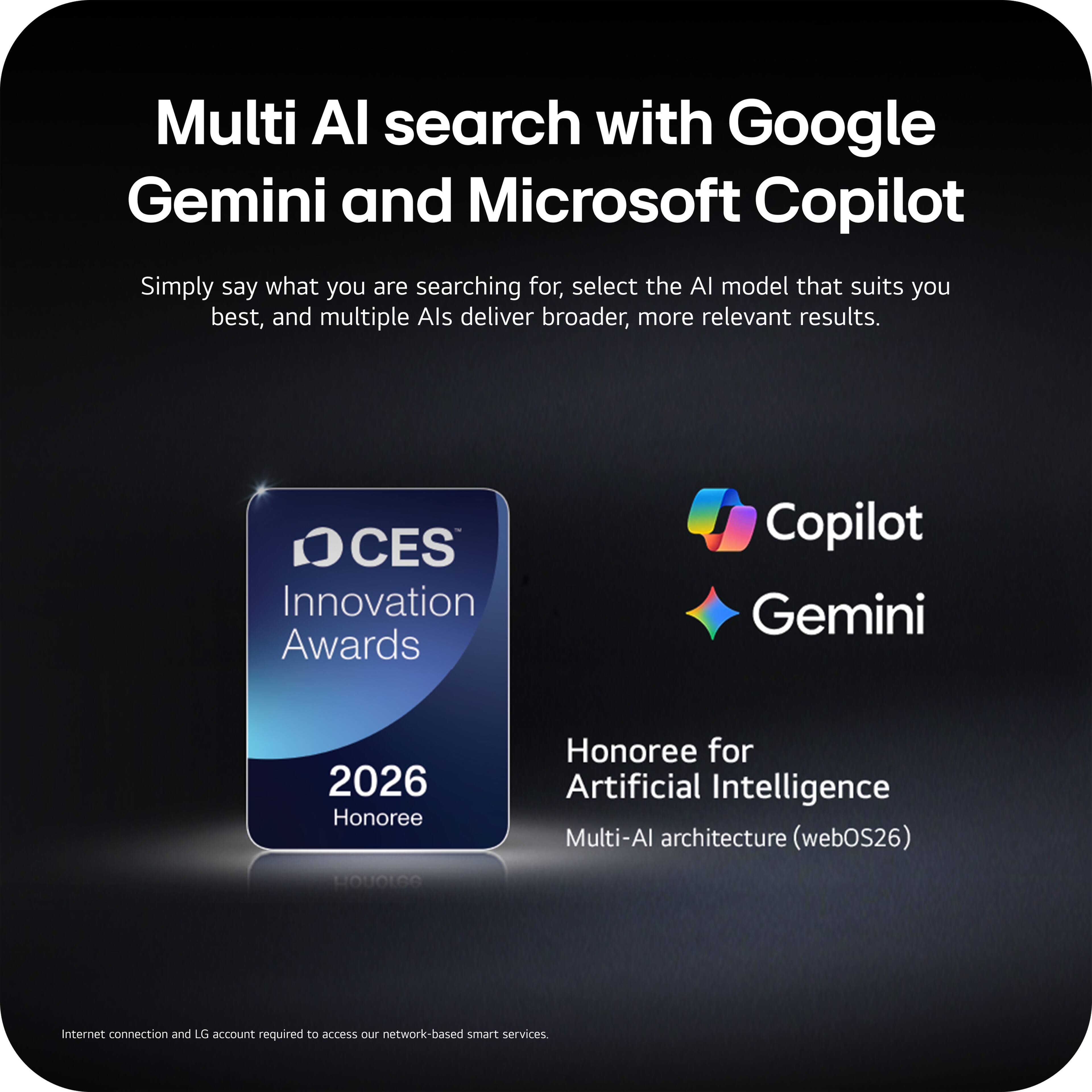 Multi AI search with Google Gemini and Microsoft Copilot

Simply say what you are searching for, select the AI model that suits you best, and multiple AIs deliver broader, more relevant results.

CES Innovation Awards 2026 Honoree

Honoree for Artificial Intelligence
Multi-AI architecture (webOS26)

Internet connection and LG account required to access our network-based smart services.