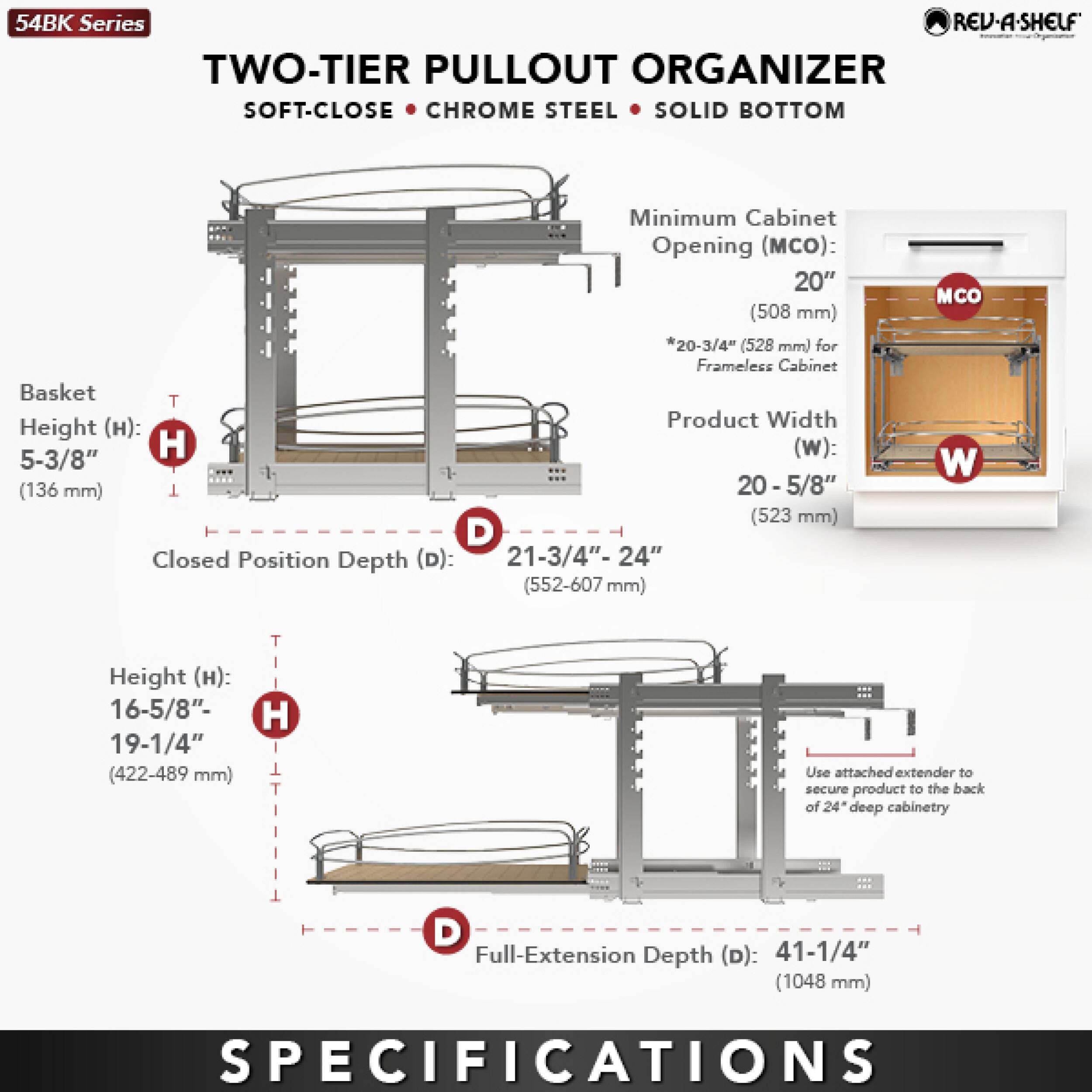 **54BK Series**

**TWO-TIER PULLOUT ORGANIZER**  
SOFT-CLOSE • CHROME STEEL • SOLID BOTTOM

**Minimum Cabinet Opening (MCO):**  
20" (508 mm)  
*20-3/4" (528 mm) for Frameless Cabinet*

**Product Width (W):**  
20-5/8" (523 mm)

**Basket Height (H):**  
5-3/8" (136 mm)

**Closed Position Depth (D):**  
21-3/4"-24" (552-607 mm)

**Height (H):**  
16-5/8"-19-1/4" (422-489 mm)

**Full-Extension Depth (D):**  
41-1/4" (1048 mm)

**Use attached extender to secure product to the back of 24" deep cabinetry**

**SPECIFICATIONS**