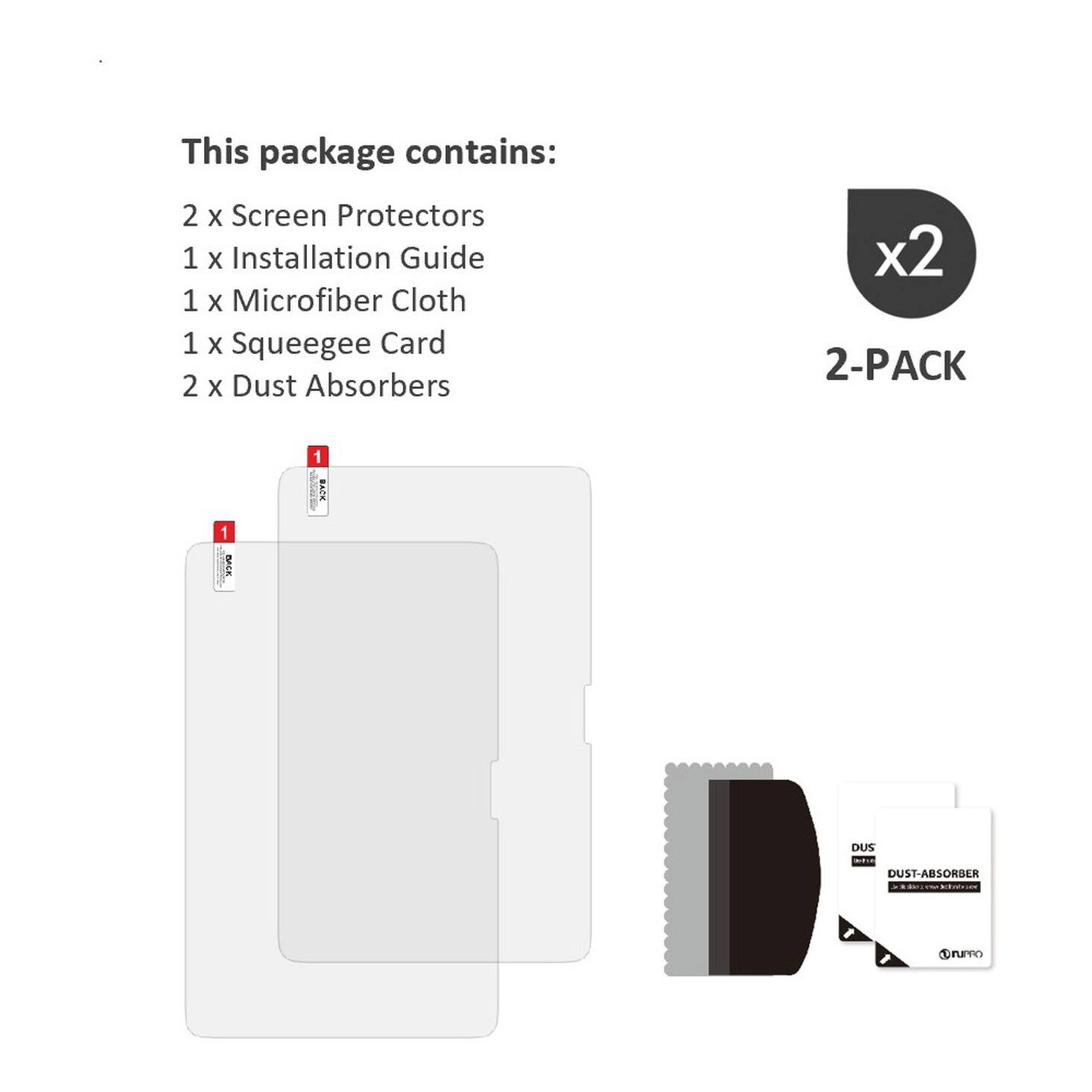 This package contains:
2 x Screen Protectors
1 x Installation Guide
1 x Microfiber Cloth
1 x Squeegee Card
2 x Dust Absorbers

x2 2-PACK

1 BACK
1 BACK
DUS DUST-ABSORBER