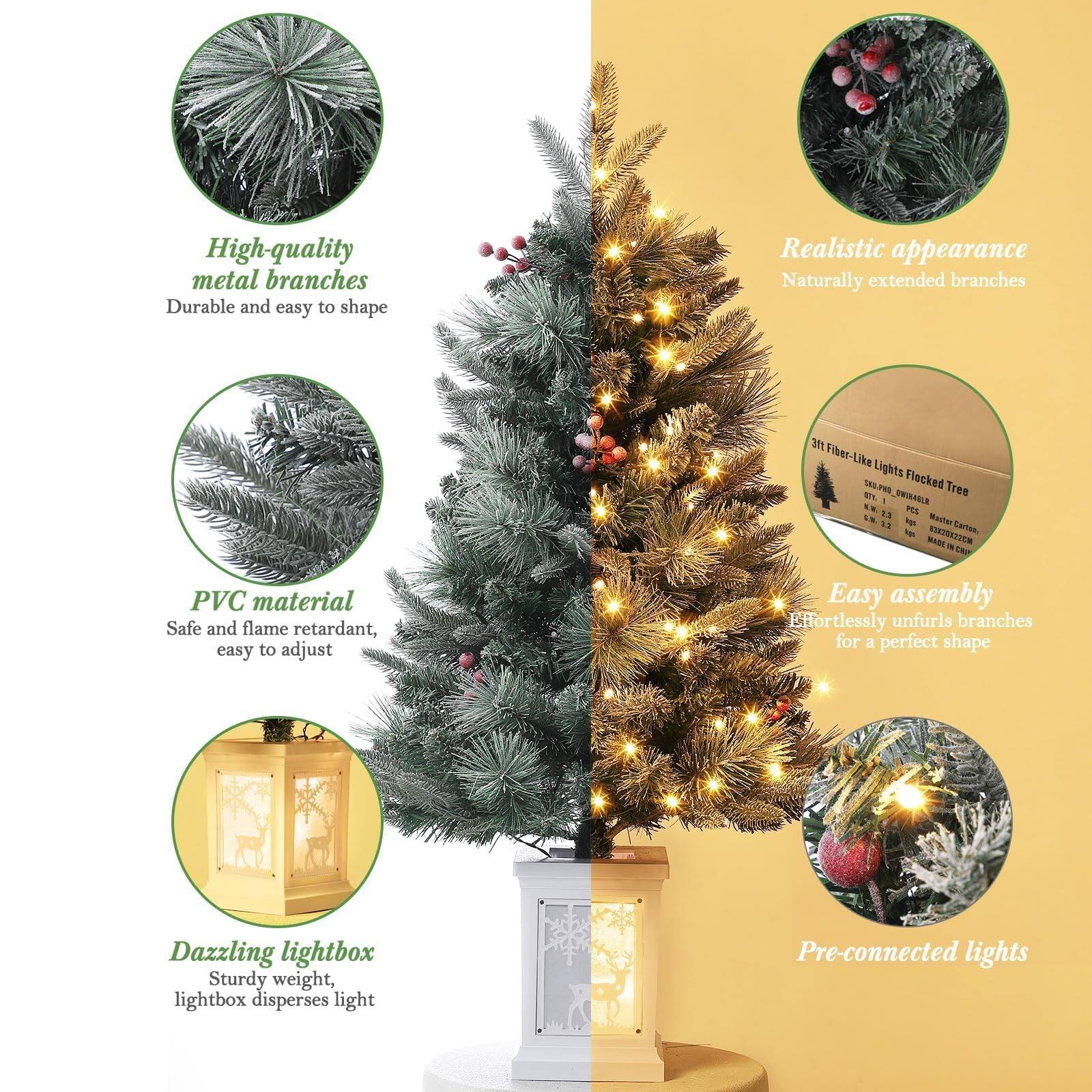 - High-quality metal branches
  - Durable and easy to shape

- PVC material
  - Safe and flame retardant, easy to adjust

- Dazzling lightbox
  - Sturdy weight, lightbox disperses light

- Realistic appearance
  - Naturally extended branches

- Easy assembly
  - Effortlessly unfurls branches for a perfect shape

- Pre-connected lights

3ft Fiber-Like Lights Flocked Tree
SKU: PRO_00000001
Model: S8S.PWS
Master Carton: 12
Carton: 1
Net: 2.5 kg
Gross: 3.5 kg
MADE IN CHINA