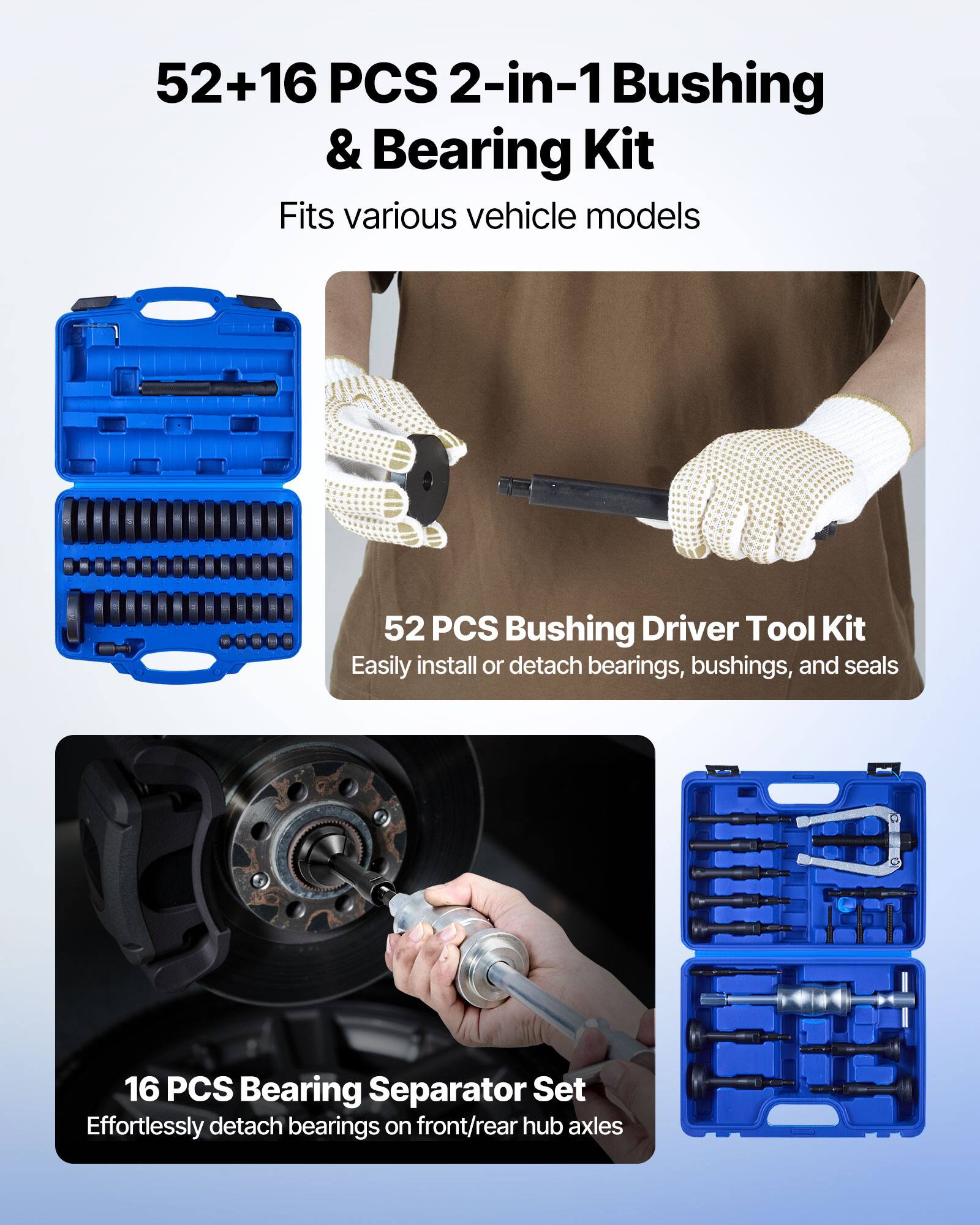 52+16 PCS 2-in-1 Bushing & Bearing Kit  
Fits various vehicle models  

52 PCS Bushing Driver Tool Kit  
Easily install or detach bearings, bushings, and seals  

16 PCS Bearing Separator Set  
Effortlessly detach bearings on front/rear hub axles
