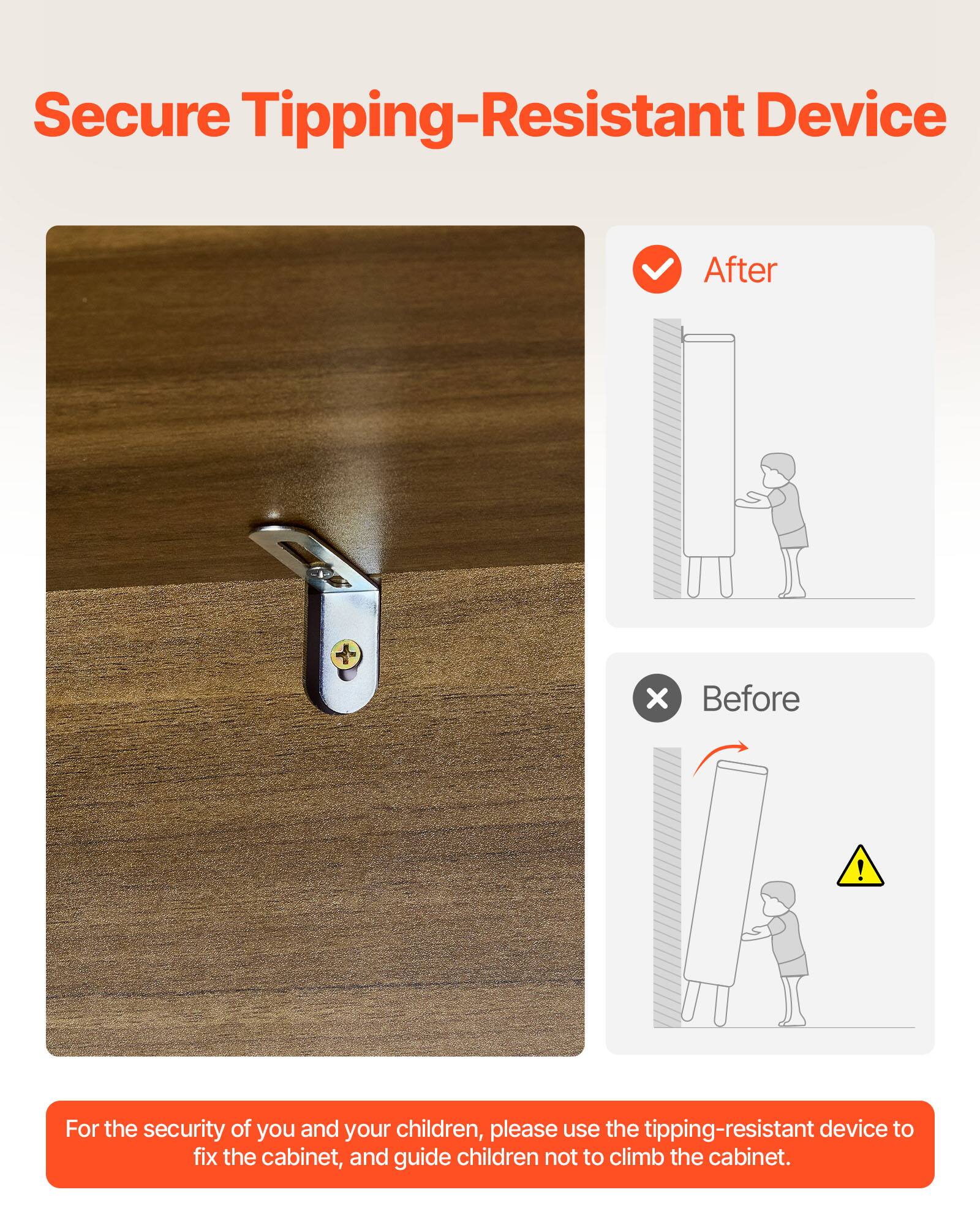 Secure Tipping-Resistant Device

For the security of you and your children, please use the tipping-resistant device to fix the cabinet, and guide children not to climb the cabinet.