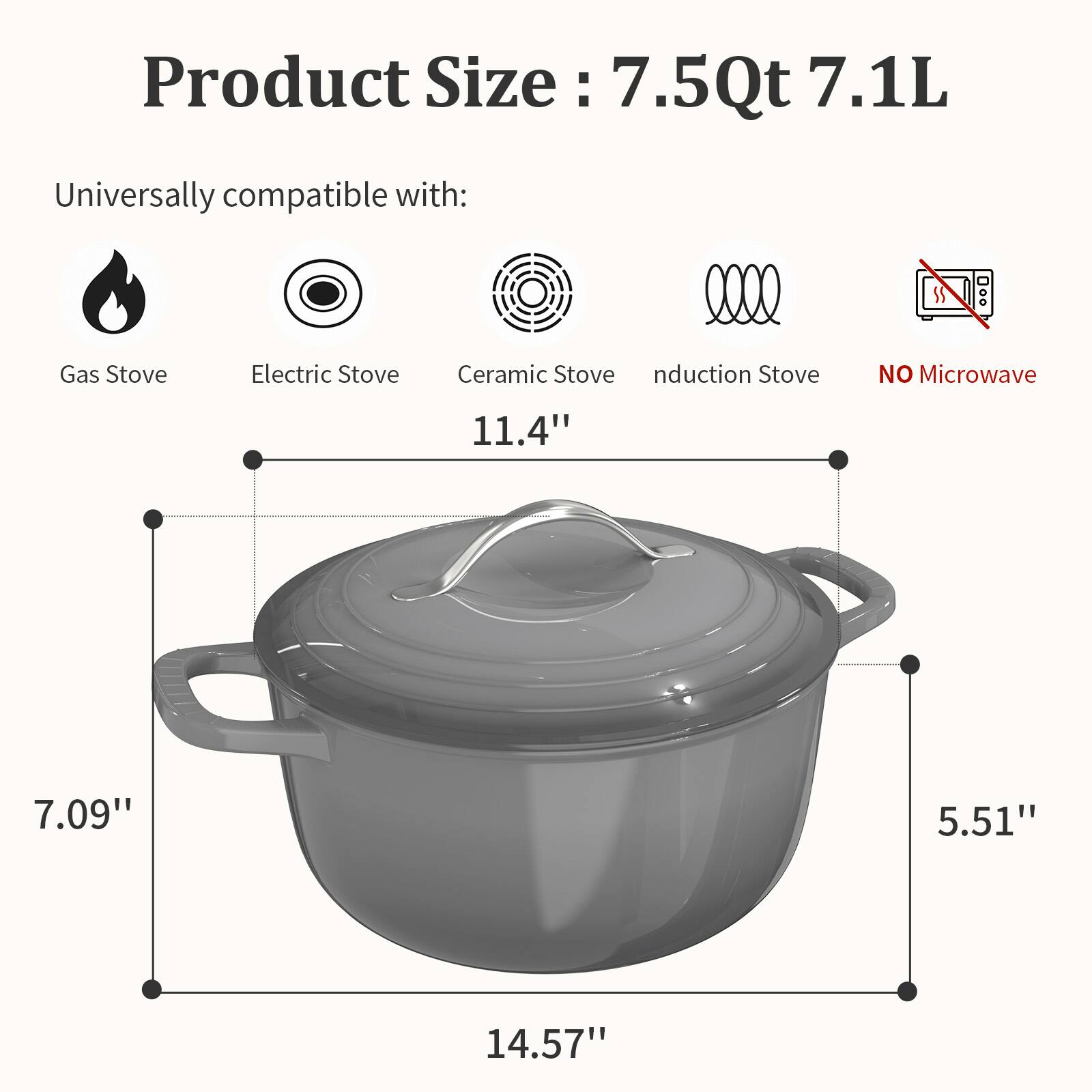 Product Size: 7.5Qt 7.1L

Universally compatible with:
- Gas Stove
- Electric Stove
- Ceramic Stove
- Induction Stove
- NO Microwave

Dimensions:
- 11.4" (width)
- 7.09" (height)
- 5.51" (depth)
- 14.57" (length)