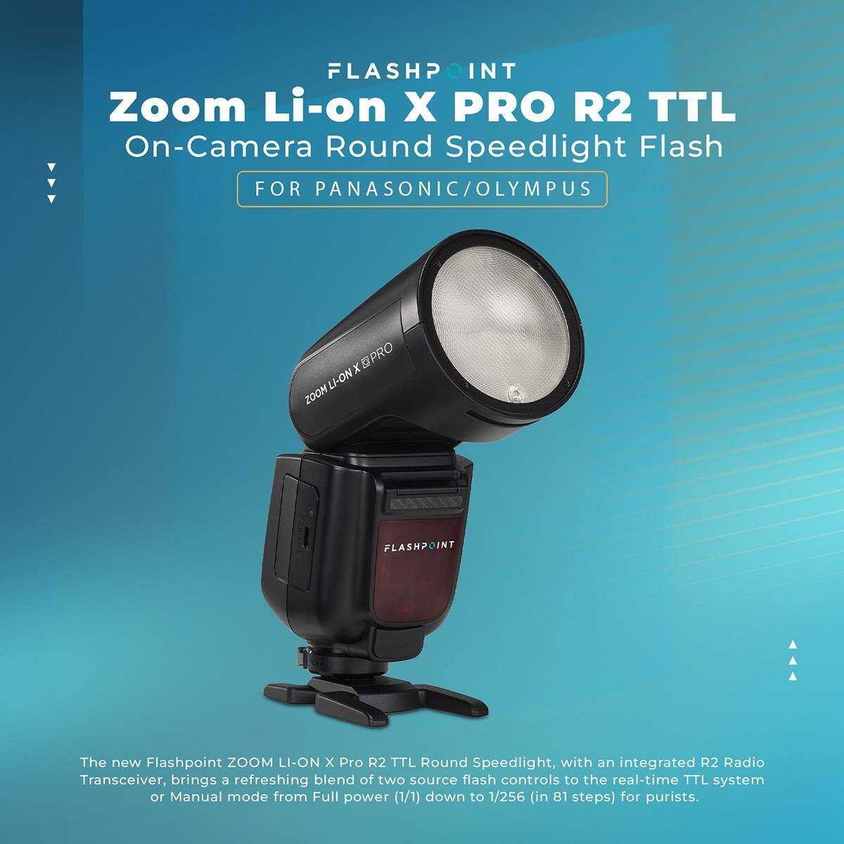 FLASHPOINT Zoom Li-on X PRO R2 TTL On-Camera Round Speedlight Flash FOR PANASONIC/OLYMPUS

LI-ONX PRO ZOOM

FLASHPOINT

The new Flashpoint ZOOM LI-ON X Pro R2 TTL Round Speedlight, with an integrated R2 Radio Transceiver, brings a refreshing blend of two source flash controls to the real-time TTL system or Manual mode from Full power (1/1) down to 1/256 (in 81 steps) for purists.