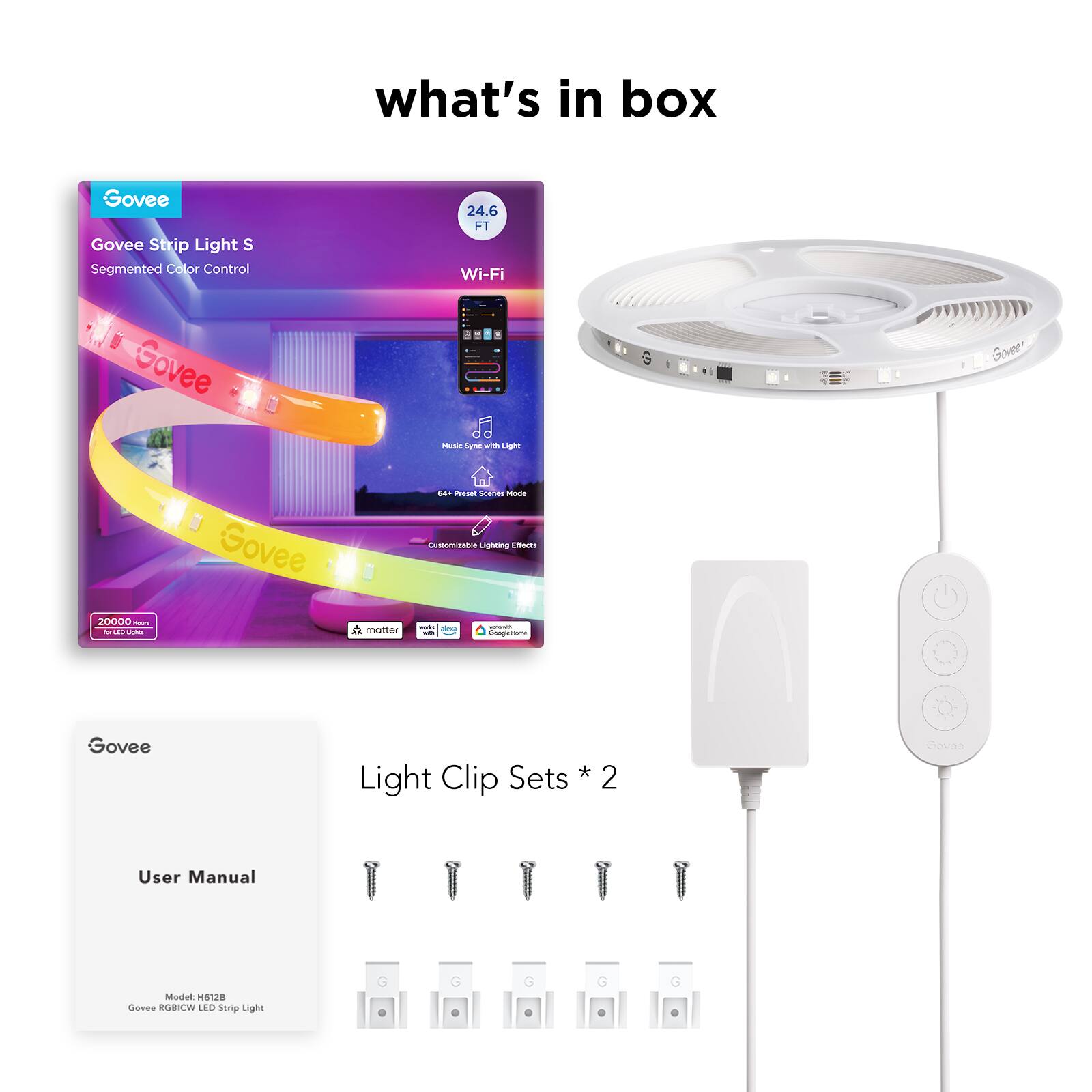 what's in box

Govee Strip Light S  
Segmented Color Control  
24.6 FT  
Wi-Fi  
Music Sync with Light  
64+ Preset Color Modes  
Customizable Lighting Effects  
20000+ Color Options  
Google Home  
Amazon Alexa  
Matter  

Govee  
User Manual  
Model: H612B  
Govee RGBICW LED Strip Light  

Light Clip Sets * 2