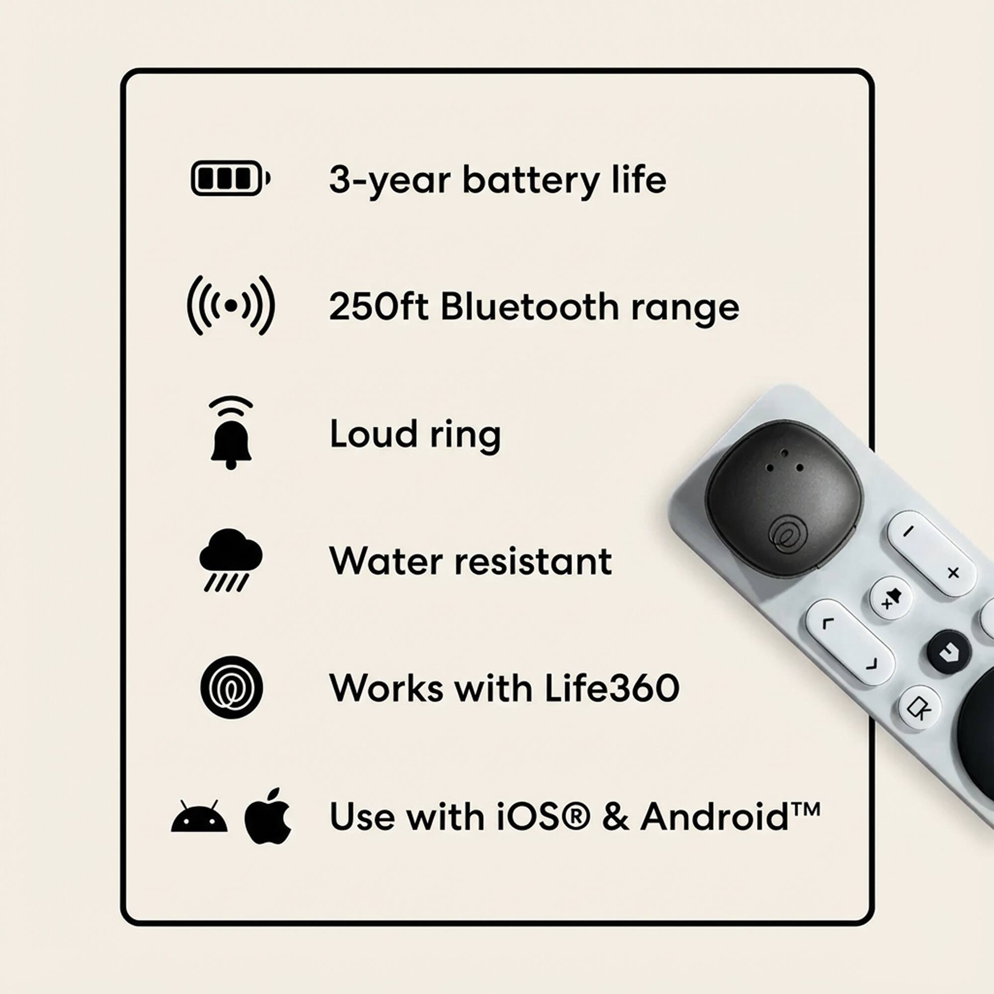 3-year battery life  
250ft Bluetooth range  
Loud ring  
Water resistant  
Works with Life360  
Use with iOS® & Android™