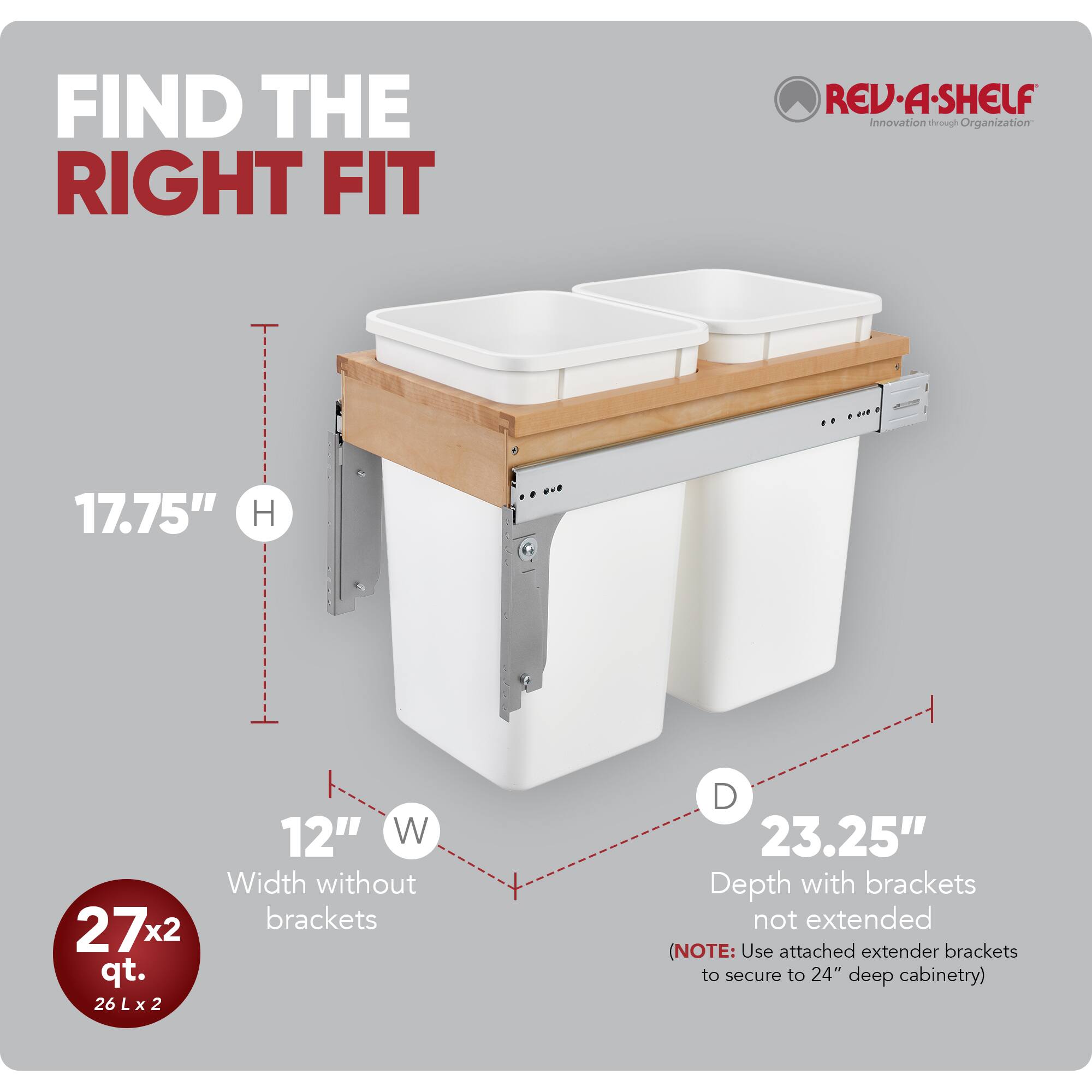 FIND THE RIGHT FIT  
RED REV-A-SHELF  
Innovation through Organization  

17.75" H  
12" W (Width without brackets)  
27x2 qt.  
26 L x 2  
23.25" Depth with brackets not extended (NOTE: Use attached extender brackets to secure to 24" deep cabinetry)