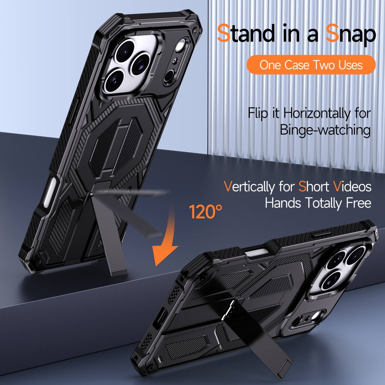 Stand in a Snap  
One Case Two Uses  
Flip it Horizontally for Binge-watching  
Vertically for Short Videos  
Hands Totally Free  
120°
