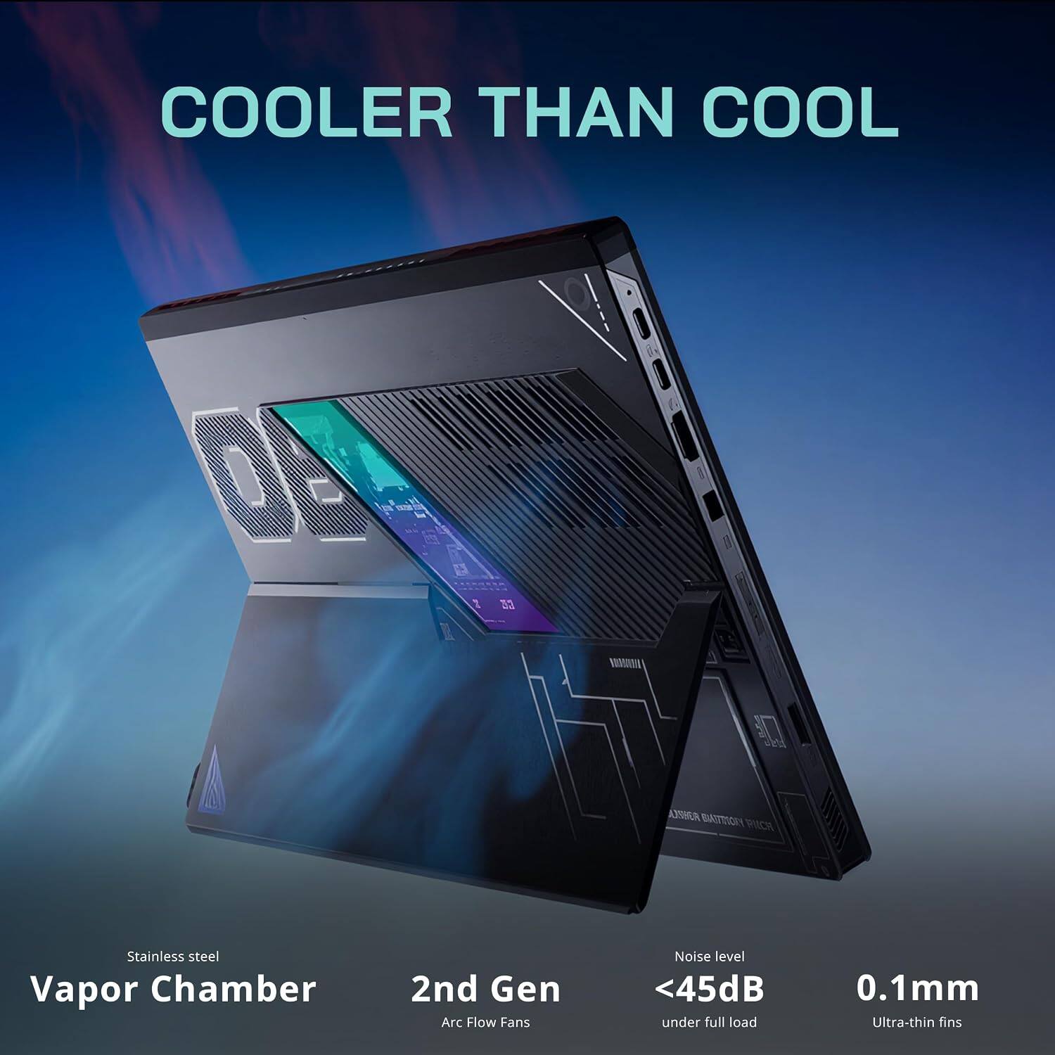 COOLER THAN COOL

Stainless steel Vapor Chamber
2nd Gen Arc Flow Fans
Noise level <45dB under full load
0.1mm Ultra-thin fins