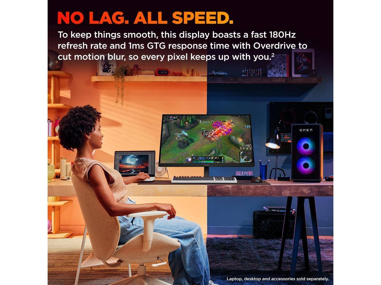 NO LAG. ALL SPEED.

To keep things smooth, this display boasts a fast 180Hz refresh rate and 1ms GTG response time with Overdrive to cut motion blur, so every pixel keeps up with you.²

Laptop, desktop and accessories sold separately.
