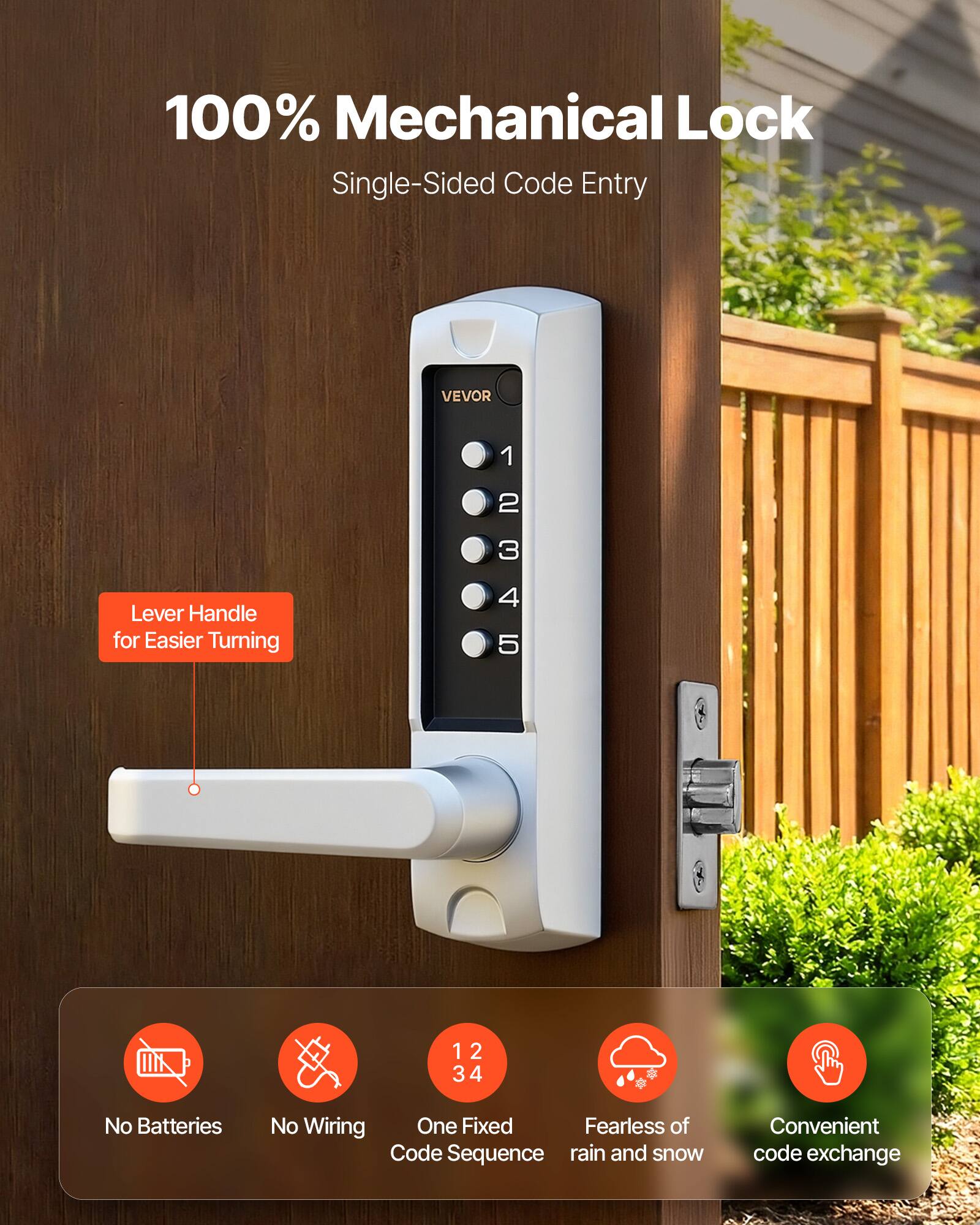 100% Mechanical Lock  
Single-Sided Code Entry  

Lever Handle for Easier Turning  

VEVOR  

No Batteries  
No Wiring  
One Fixed Code Sequence  
Fearless of rain and snow  
Convenient code exchange