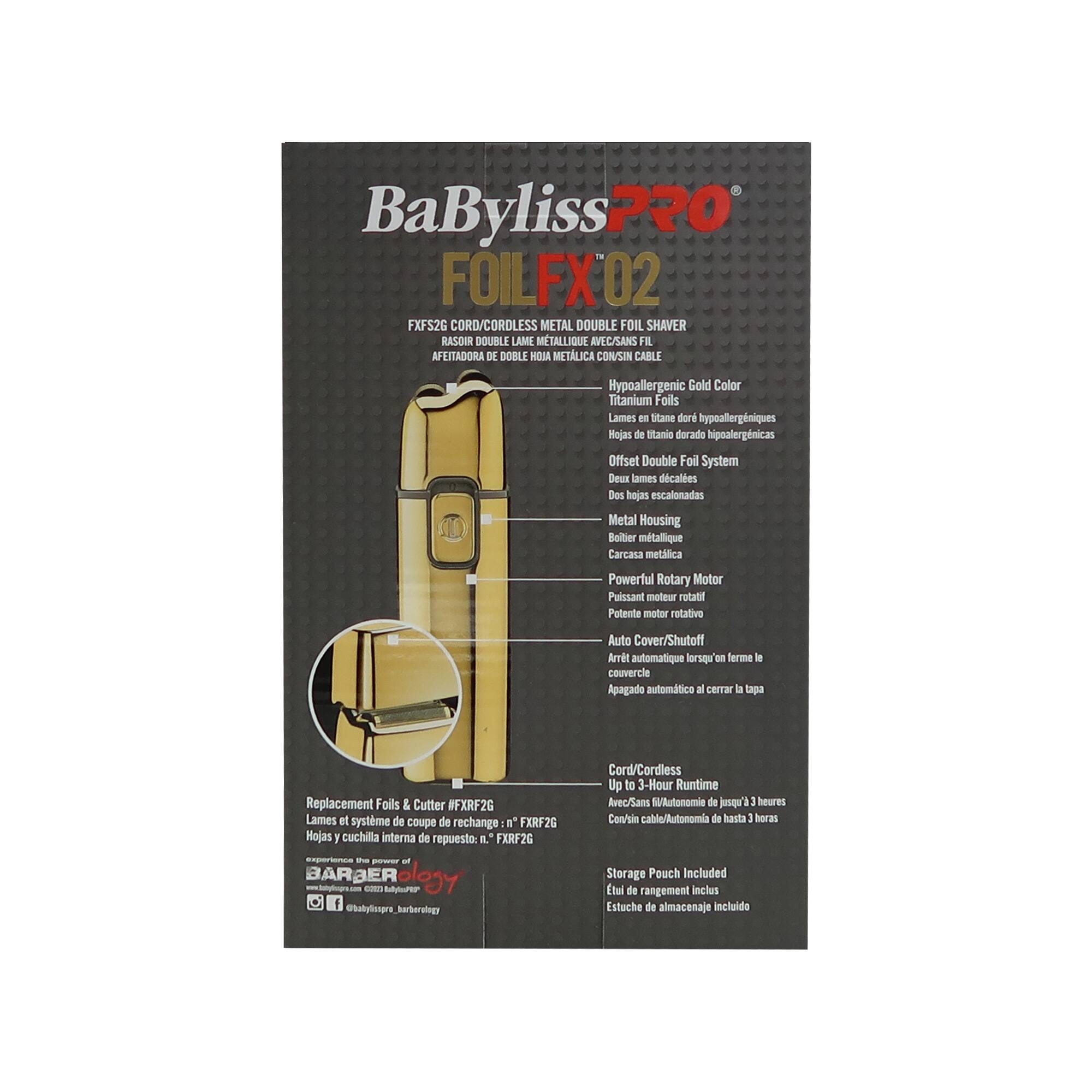 BaByliss PRO  
FOLFX 02  
FXFS2G CORD/CORDLESS METAL DOUBLE FOIL SHAVERRASOR DOUBLE HOJAS METÁLICA CON/SIN CABLE  
Hypoallergenic Gold Color  
Titanium Foils  
Lames en titane doré hypoallergéniques  
Hojas de titanio dorado hiponálgénicas  
Offset Double Foil System  
Deux lames d'escalones  
Dos hojas escalonadas  
Metal Housing  
Boîtier métallique  
Carcasa metálica  
Powerful Rotary Motor  
Puissant moteur rotatif  
Potente motor rotativo  
Auto Cover/Shutoff  
Arrêt automatique lorsqu'on ferme le couvercle  
Apagado automático al cerrar la tapa  
Cord/Cordless  
Up to 3-Hour Runtime  
Avec/Sans fil jusqu'à 3 heures de autonomie  
Con/in cable/Autonomía de hasta 3 horas  
Replacement Foils & Cutter / FXRF2G  
Lames et système de coupe de rechange : n° FXRF2G  
Hojas y cuchilla interna de reempl