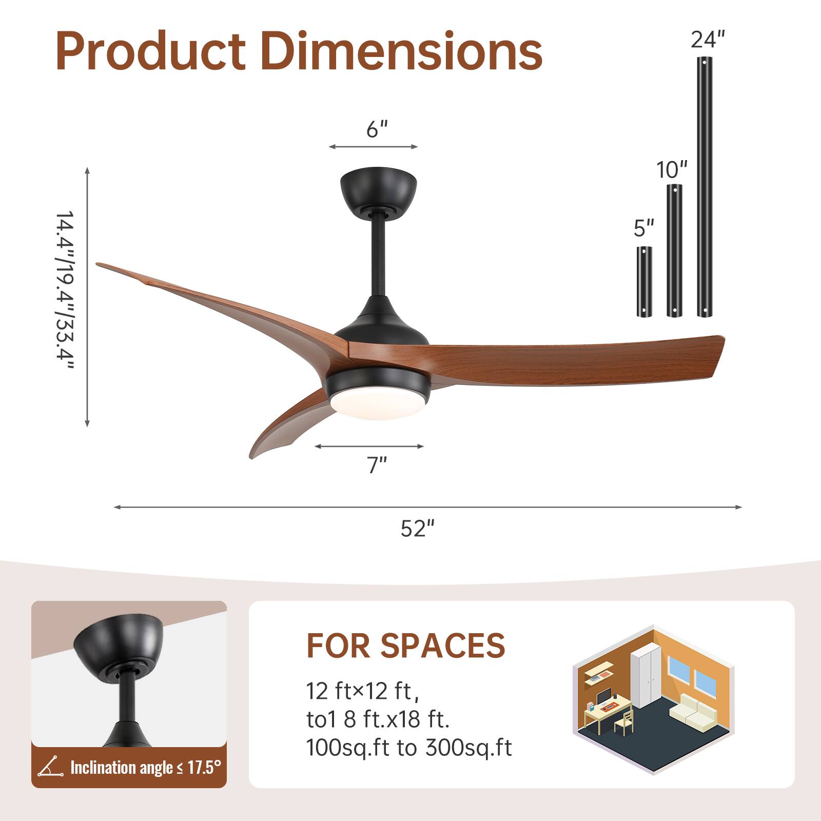 Product Dimensions:  
- 24"  
- 14.4"/19.4"/33.4"  
- 6"  
- 10"  
- 5"  
- 7"  
- 52"  

Inclination angle: ≤ 17.5°  

FOR SPACES:  
- 12 ft x 12 ft  
- to 18 ft x 18 ft  
- 100 sq.ft to 300 sq.ft