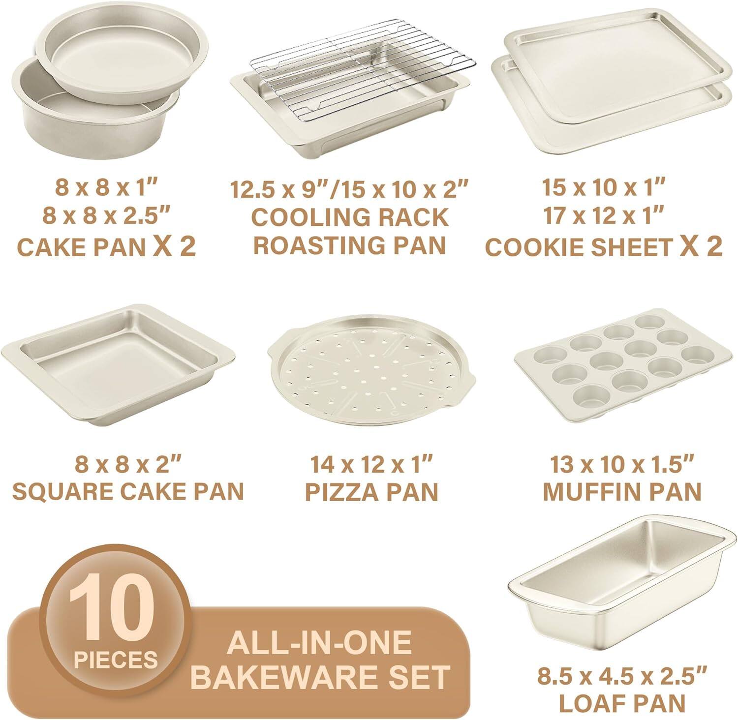 8 x 8 x 1"  
8 x 8 x 2.5"  
CAKE PAN X 2  

12.5 x 9" / 15 x 10 x 2"  
COOLING RACK  
ROASTING PAN  

15 x 10 x 1"  
17 x 12 x 1"  
COOKIE SHEET X 2  

8 x 8 x 2"  
SQUARE CAKE PAN  

14 x 12 x 1"  
PIZZA PAN  

13 x 10 x 1.5"  
MUFFIN PAN  

8.5 x 4.5 x 2.5"  
LOAF PAN  

10 PIECES  
ALL-IN-ONE BAKEWARE SET