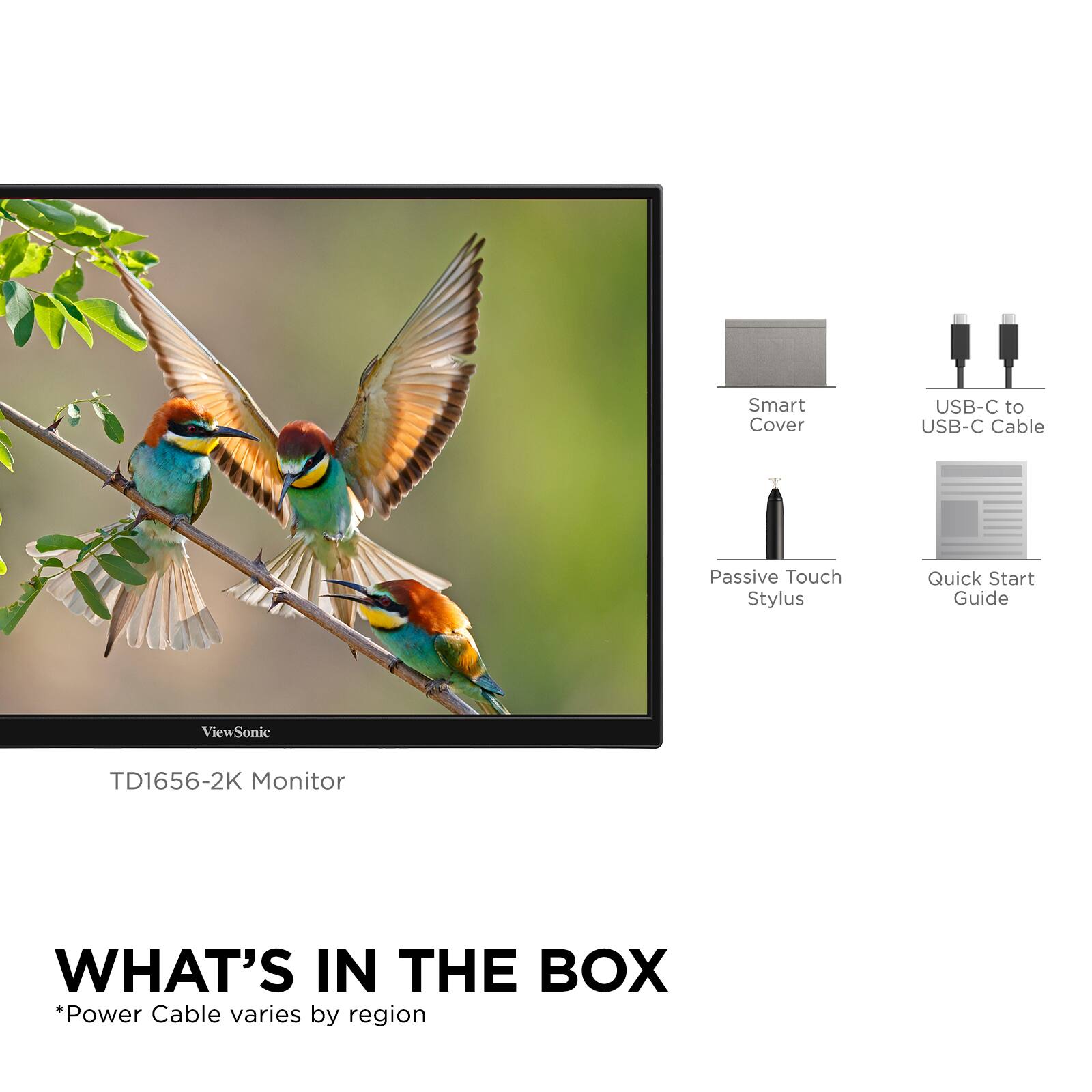 Smart Cover USB-C to USB-C Cable Passive Touch Stylus Quick Start Guide

ViewSonic TD1656-2K Monitor

WHAT'S IN THE BOX
*Power Cable varies by region

Smart Cover
USB-C to USB-C Cable
Passive Touch Stylus
Quick Start Guide
