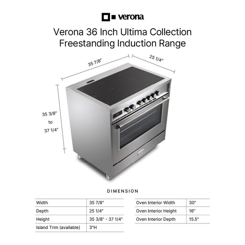 Verona 36 Inch Ultima Collection Freestanding Induction Range

DIMENSION
Width: 35 7/8"
Depth: 25 1/4"
Height: 35 3/8" - 37 1/4"
Island Trim (available): 3"H

Oven Interior
Width: 30"
Height: 16"
Depth: 15.5"