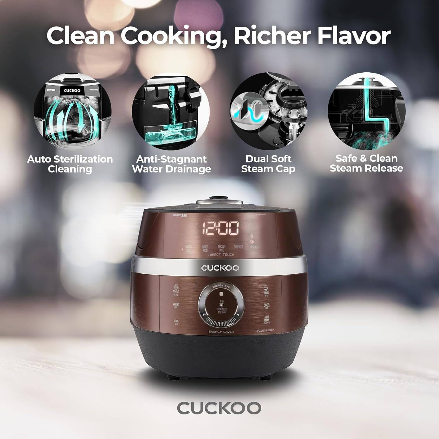 Clean Cooking, Richer Flavor

CUCKOO
Auto Sterilization
Anti-Stagnant Water Drainage
Dual Soft Steam Cap
Safe & Clean Steam Release

12:00
DIRECT TOUCH
CUCKOO
ENERGY SAVER
- CUCKOO