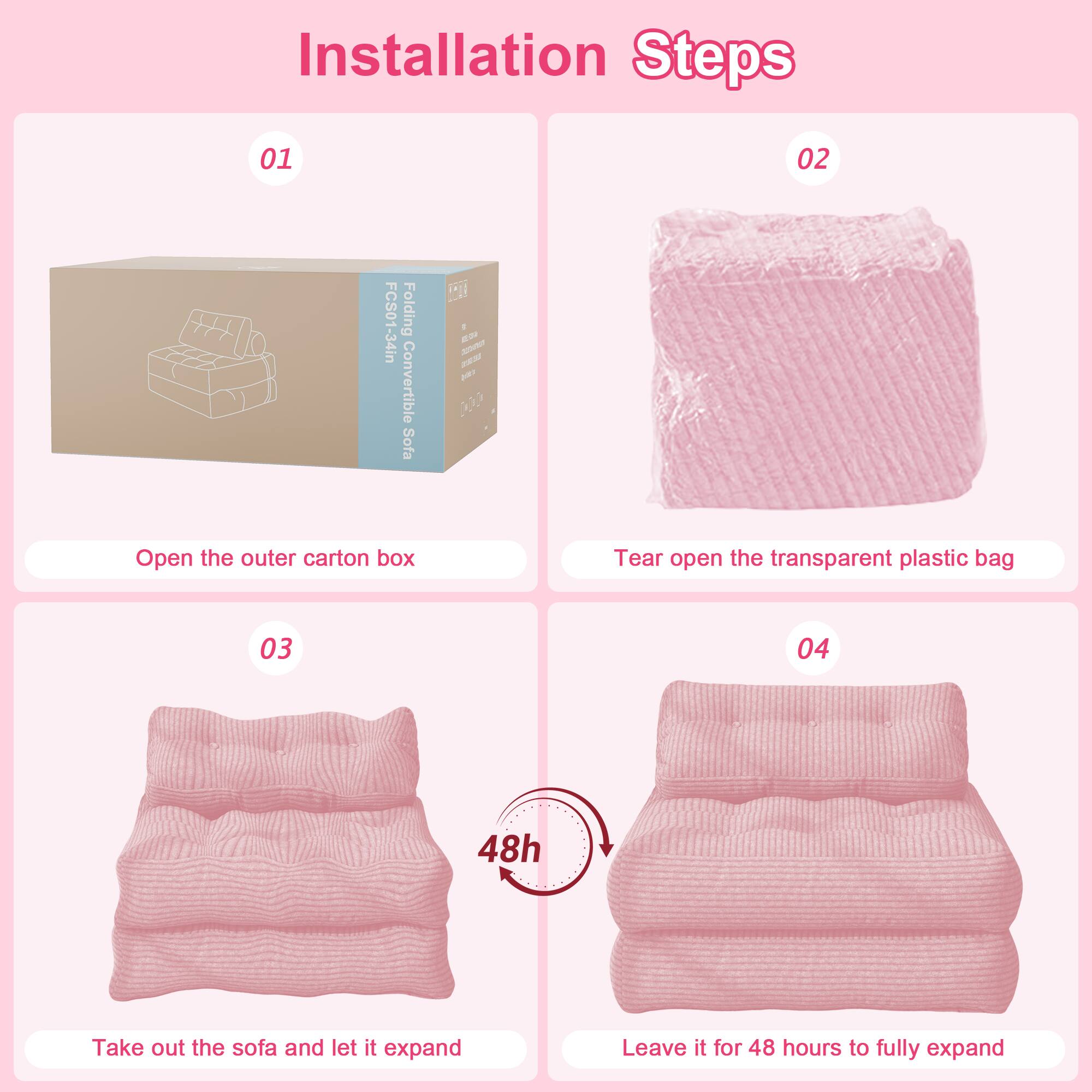 Installation Steps

01 Open the outer carton box

02 Tear open the transparent plastic bag

03 Take out the sofa and let it expand

04 Leave it for 48 hours to fully expand