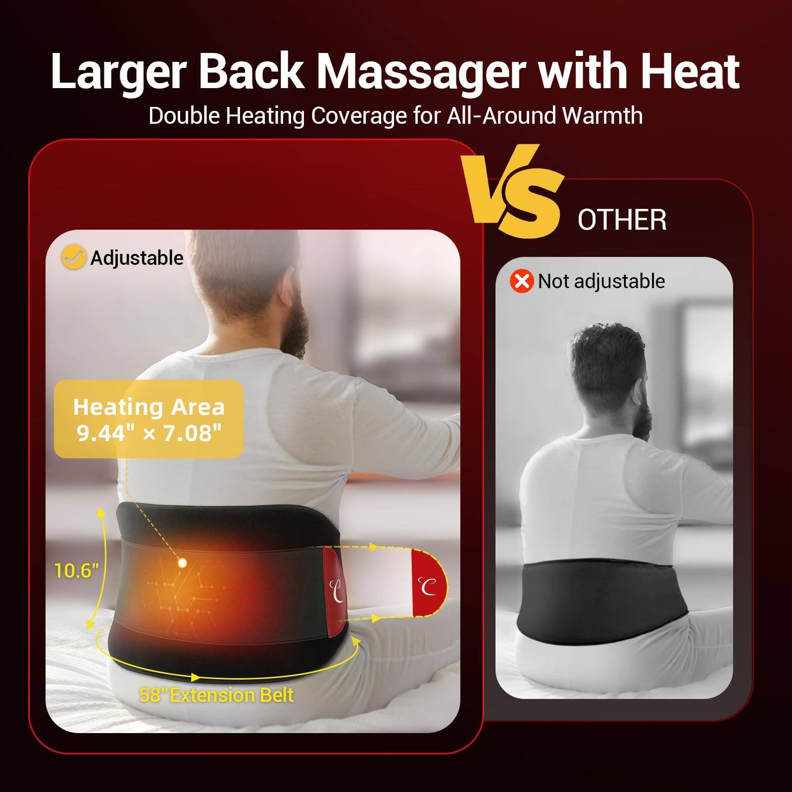 Larger Back Massager with Heat  
Double Heating Coverage for All-Around Warmth  

Adjustable  
Heating Area 9.44" x 7.08"  
10.6"  
58" Extension Belt  

VS  

OTHER  
Not adjustable
