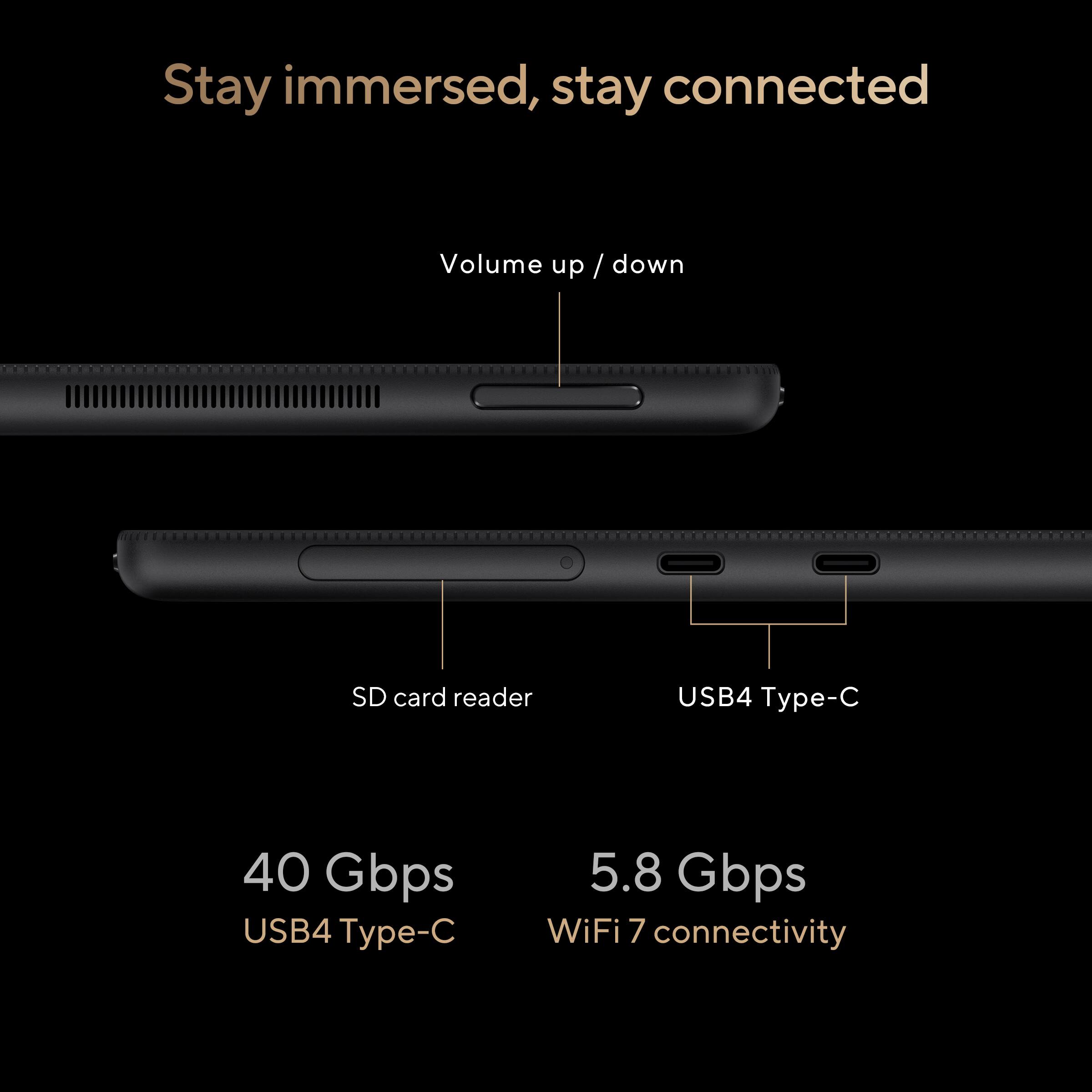 Stay immersed, stay connected

- Volume up / down
- SD card reader
- USB4 Type-C (40 Gbps)
- WiFi 7 connectivity (5.8 Gbps)