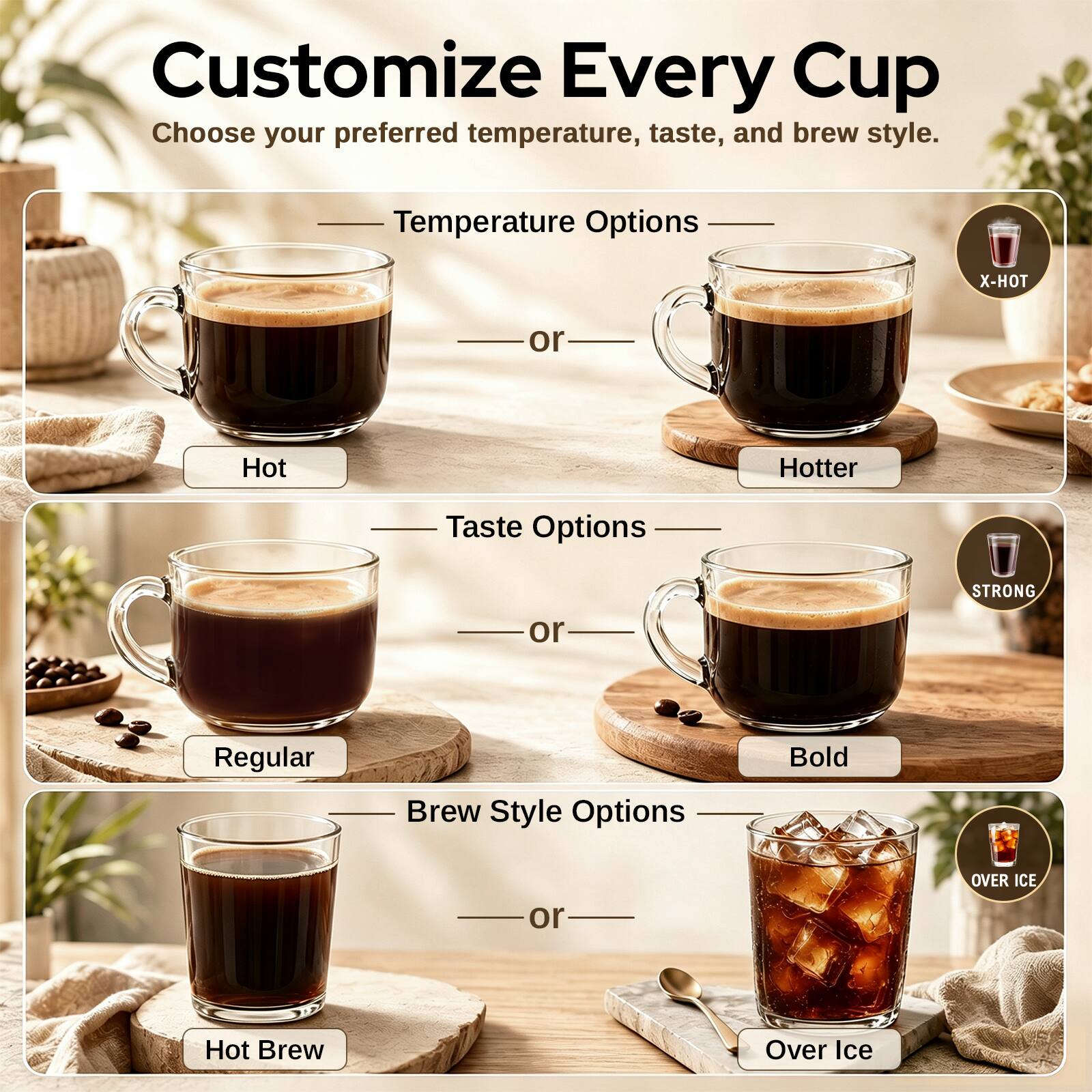 Customize Every Cup  
Choose your preferred temperature, taste, and brew style.

Temperature Options  
X-HOT  
or  
Hot  
Hotter

Taste Options  
STRONG  
or  
Regular

Brew Style Options  
Bold  
OVER ICE  
or  
Hot Brew  
Over Ice