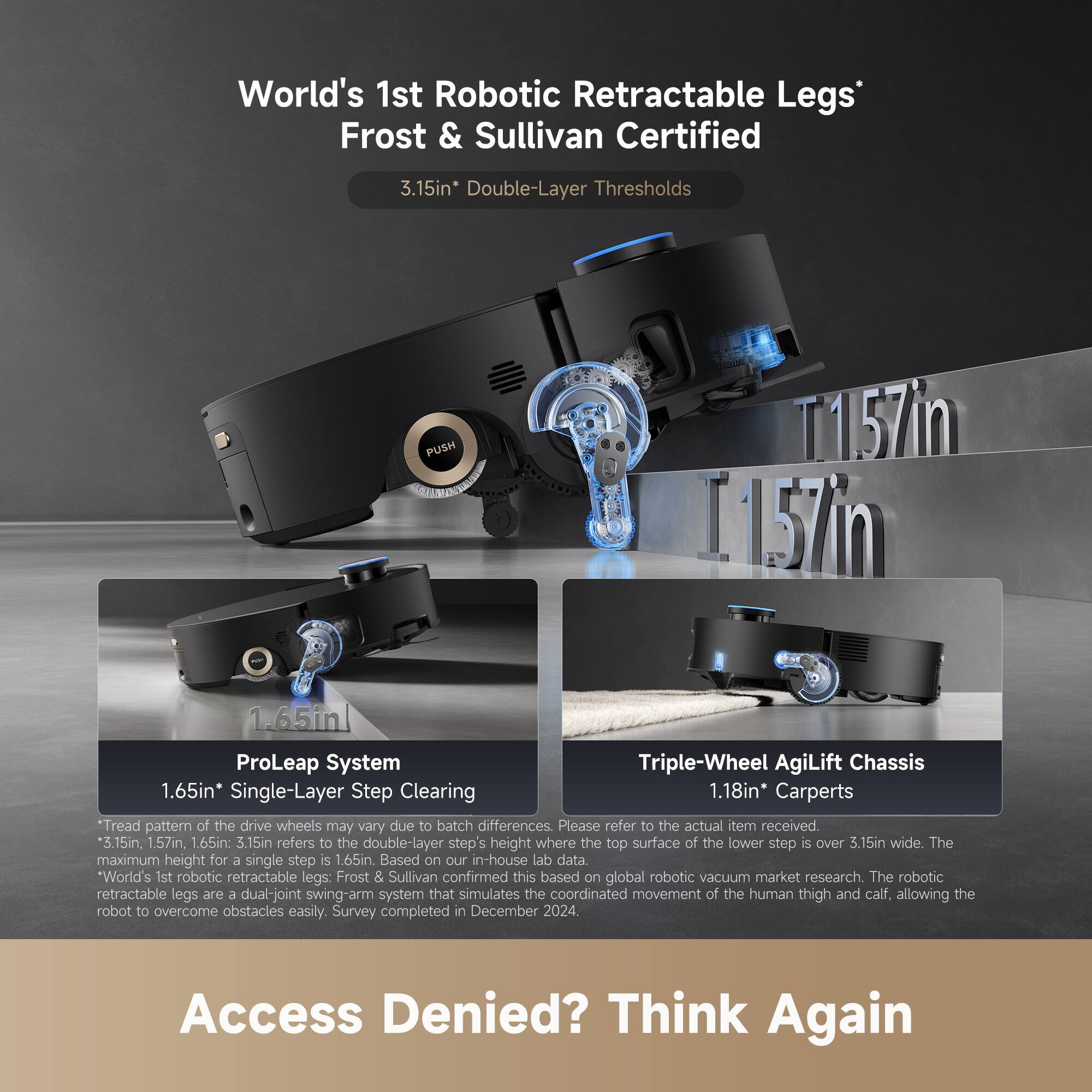 World's 1st Robotic Retractable Legs*  
Frost & Sullivan Certified  

3.15in* Double-Layer Thresholds  
1.65in ProLeap System  
1.18in* Carpets  

Triple-Wheel AgiLift Chassis  

T1.57in  
1.157in  

*3.15in refers to the double-layer step's height where the top surface of the lower step is over 3.15in wide. The maximum height for a single step is 1.65in. Based on our in-house lab data.  

*World's 1st robotic retractable legs: Frost & Sullivan confirmed this based on global robotic vacuum market research. The robotic retractable legs are a dual-joint swing-arm system that simulates the coordinated movement of the human thigh and calf, allowing the robot to overcome obstacles easily. Survey completed in December 2024.  

Tread pattern of the drive wheels may vary due to batch differences. Please refer to the actual item received.  

Access Denied? Think Again